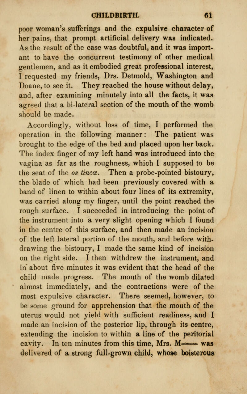 poor woman's sufferings and the expulsive character of her pains, that prompt artificial delivery was indicated. As the result of the case was doubtful, and it was import- ant to have the concurrent testimony of other medical gentlemen, and as it embodied great professional interest, I requested my friends, Drs. Detmold, Washington and Doane, to see it. They reached the house without delay, and, after examining minutely into all the facts, it was agreed that a bi-lateral section of the mouth of the womb should be made. Accordingly, without loss of time, I performed the operation in the following manner: The patient was brought to the edge of the bed and placed upon her back. The index finger of my left hand was introduced into the vagina as far as the roughness, which I supposed to be the seat of the os tincoB. Then a probe-pointed bistoury, the blade of which had been previously covered with a band of linen to within about four lines of its extremity, was carried along my finger, until the point reached the rough surface. I succeeded in introducing the point of the instrument into a very slight opening which I found in the centre of this surface, and then made an incision of the left lateral portion of the mouth, and before with- drawing the bistoury, I made the same kind of incision on the right side. I then withdrew the instrument, and in about five minutes it was evident that the head of the child made progress. The mouth of the womb dilated almost immediately, and the contractions were of the most expulsive character. There seemed, however, to be some ground for apprehension that the mouth of the uterus would not yield with sufficient readiness, and I made an incision of the posterior lip, through its centre, extending the incision to within a line of the peritorial cavity. In ten minutes from this time, Mrs. M— was delivered of a strong full-grown child, whose boisteroua