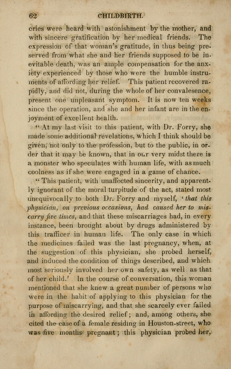 cries were heard with astonishment by the mother, and with sincere gratification by her medical friends. The expression of that woman's gratitude, in thus being pre- served from what she and her friends supposed to be in- evitable death, was an ample compensation for the anx- iety experienced by those who were the humble instru- ments of affording her relief. This patient recovered ra- pidly, and did not, during the whole of her convalesence, present one unpleasant symptom. It is now ten weeks since the operation, and she and her infant are in the en- joyment of excellent health. *' At my last visit to this patient, with Dr. Forry, she made some additional revelations, which I think should be given; not only to the profession, but to the public, in or- der that it may be known, that in our very midst there is a monster who speculates with human life, with as much coolness as if she were engaged in a game of chance.  This patient, with unaffected sincerity, and apparent- ly ignorant of the moral turpitude of the act, stated most unequivocally to both Dr. Forry and myself, ' that this jjhysician, on previous occasions, had caused her to mis- carry Jive times, and that these miscarriages had, in every instance, been brought about by drugs administered by this trafficer in human life. The only case in which the medicines failed was the last pregnancy, when, at the suggestion of this physician, she probed herself, and induced the condition of things described, and which most seriously involved her own safety, as well as that of her child.' [n the course of conversation, this woman mentioned that she knew a great number of persons who were in the habit of applying to this physician for the purpose of miscarrying, and that she scarcely ever failed in affording the desired relief; and, among others, she cited the case of a female residmg in Houston-street, who was five months; pregna-Rt; this physician probed her.