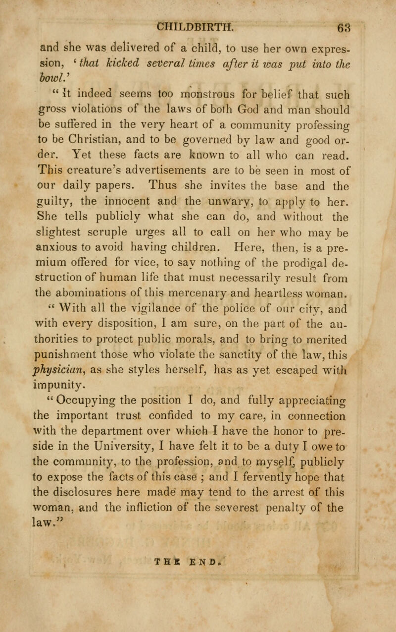 and she was delivered of a child, to use her own expres- sion, ' thai kicked several times after it was put into the howl.'  It indeed seems too monstrous for belief that such gross violations of the laws of both God and man should be suffered in the very heart of a community professing to be Christian, and to be governed by law and good or- der. Yet these facts are known to all who can read. This creature's advertisements are to be seen in most of our daily papers. Thus she invites the base and the guilty, the innocent and the unwary, to apply to her. She tells publicly what she can do, and without the slightest scruple urges all to call on her who may be anxious to avoid having children. Here, then, is a pre- mium offered for vice, to say nothing of the prodigal de- struction of human life that must necessarily result from the abominations of this mercenary and heartless woman.  With all the vigilance of the police of our city, and with every disposition, I am sure, on the part of the au- thorities to protect public morals, and to bring to merited punishment those who violate the sanctity of the law, this physician, as she styles herself, has as yet escaped with impunity.  Occupying the position I do, and fully appreciating the important trust confided to my care, in connection with the department over which I have the honor to pre- side in the University, I have felt it to be a duty I owe to the community, to the profession, and to myseli^ publicly to expose the facts of this case ; and I fervently hope that the disclosures here made may tend to the arrest of this woman, and the infliction of the severest penalty of the law. THI END,