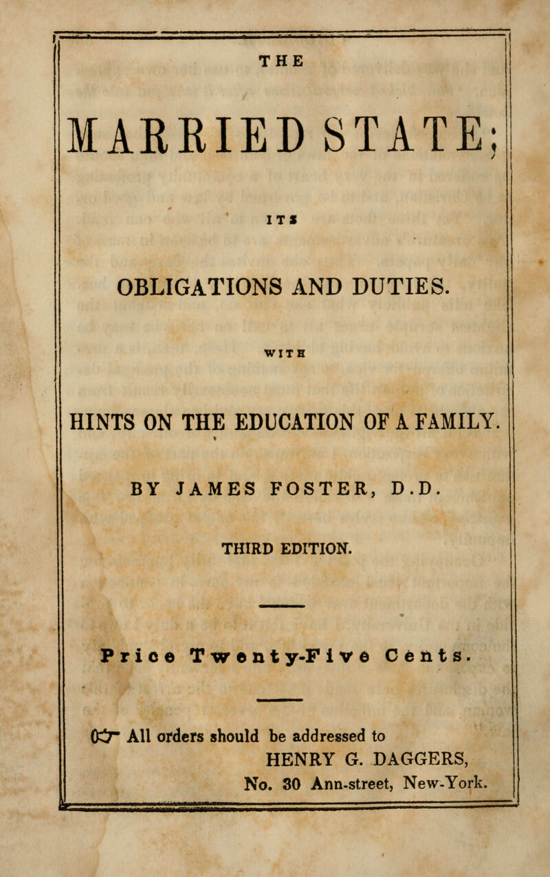 THE MARRIED STATE; ITS OBLIGATIONS AND DUTIES. HINTS ON THE EDUCATION OF A FAMILY. BY JAMES FOSTER, D.D. THIRD EDITION. Price Twent y-P Ive Cents. 0^ All orders should be addressed to HENRY G. DAGGERS, No. 30 Ann-street, New-York.