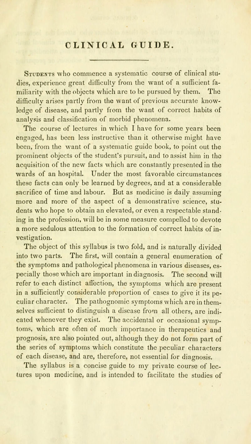 Students who commence a systematic course of clinical stu- dies, experience great difficulty from the want of a sufficient fa- miliarity with the objects which are to be pursued by them. The difficulty arises partly from the want of previous accurate know- ledge of disease, and partly from the want of correct habits of analysis and classification of morbid phenomena. The course of lectures in which I have for some years been engaged, has been less instructive than it otherwise might have been, from the want of a systematic guide book, to point out the prominent objects of the student's pursuit, and to assist him in the acquisition of the new facts which are constantly presented in the wards of an hospital. Under the most favorable circumstances these facts can only be learned by degrees, and at a considerable sacrifice of time and labour. But as medicine is daily assuming more and more of the aspect of a demonstrative science, stu- dents who hope to obtain an elevated, or even a respectable stand- ing in the profession, will be in some measure compelled to devote a more sedulous attention to the formation of correct habits of in- vestigation. The object of this syllabus is two fold, and is naturally divided into two parts. The first, will contain a general enumeration of the symptoms and pathological phenomena in various diseases, es- pecially those which are important in diagnosis. The second will refer to each distinct affection, the symptoms which are present in a sufficiently considerable proportion of cases to give it its pe- culiar character. The pathognomic symptoms which are in them- selves sufficient to distinguish a disease from all others, are indi- cated whenever they exist. The accidental or occasional symp- toms, which are often of much importance in therapeutics and prognosis, are also pointed out, although they do not form part of the series of symptoms which constitute the peculiar characters of each disease, and are, therefore, not essential for diagnosis. The syllabus is a concise guide to my private course of lec- tures upon medicine, and is intended to facilitate the studies of