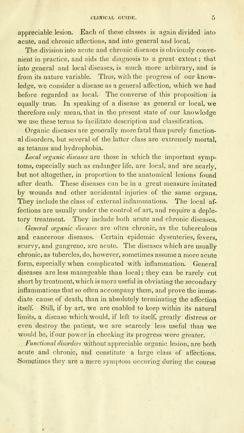 appreciable lesion. Each of these classes is again divided into acute, and chronic allections, and into general and local. The division into acute and clironi(' diseases is obviously conve- nient in practice, and aids the diagnosis to a great extent; that into general and local diseases, is much more arbitrary, and is from its nature variable. Thus, with the progress of our know- ledge, we consider a disease as a general affection, which we had before regarded as local. The converse of this proposition is equally true. In speaking of a disease as general or local, we therefore only mean, that in the present state of our knowledge we use these terms to facilitate description and classification. Organic diseases are generally more fatal than purely function- al disorders, but several of the latter class are extremely mortal, as tetanus and hydrophobia. Local organic diseases are those in which the important symp- toms, especially such as endanger life, are local, and are nearly, but not altogether, in proportion to the anatomical lesions found after death. These diseases can be in a great measure imitated by wounds and other accidental injuries of the same organs. They include the class of external inflammations. The local af- fections are usually under the control of art, and require a deple- tory treatment. They include both acute and chronic diseases. General organic diseases are often chronic, as the tuberculous and cancerous diseases. Certain epidemic dysenteries, fevers, scurvy, and gangrene, are acute. The diseases which are usually chronic, as tubercles, do, however, sometimes assume a more acute form, especially when complicated with inflammation. General diseases are less manageable than local; they can be rarely cut short by treatment, which is more useful in obviating the secondary inflammations that so often accompany them, and prove the imme- diate cause of death, than in absolutely terminating the affection itself. Still, if by art, we are enabled to keep within its natural limits, a disease which would, if left to itself, greatly distress or even destroy the patient, we are scarcely less useful than we would be, ifour power in checking its progress were greater. Functional disorders without appreciable organic lesion, are both acute and chronic, and constitute a large class of afiections. •Sometimes they are a mere symptom occuring during the course