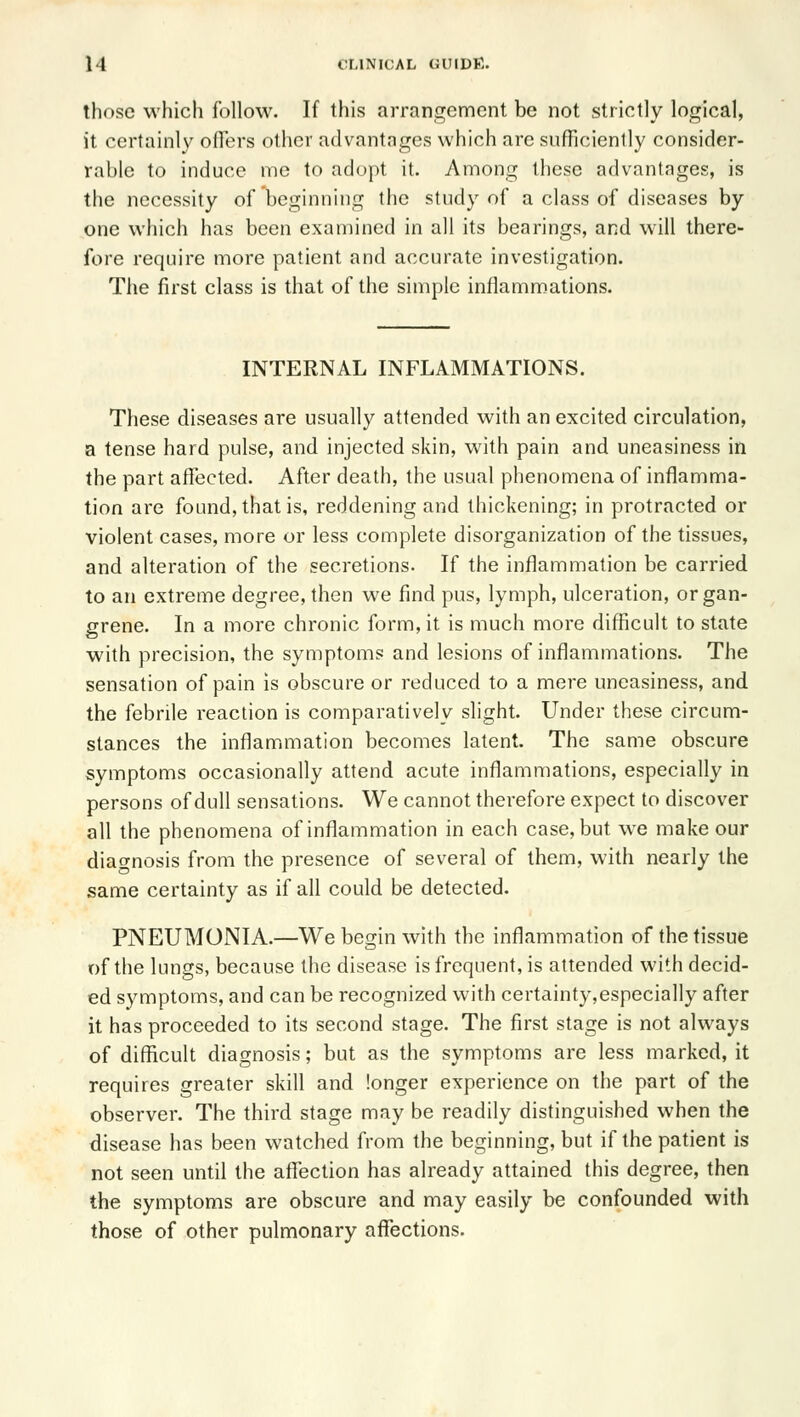 those which follow. If this arrangement be not strictly logical, it certainly offers other advantnges which are sufficienlly consider- rable to induce me to adopt it. Among these advantages, is the necessity of beginning the study of a class of diseases by one which has been examined in all its bearings, and will there- fore require more patient and accurate investigation. The first class is that of the simple inflammations. INTERNAL INFLAMMATIONS. These diseases are usually attended with an excited circulation, a tense hard pulse, and injected skin, with pain and uneasiness in the part affected. After death, the usual phenomena of inflamma- tion are found, that is, reddening and thickening; in protracted or violent cases, more or less complete disorganization of the tissues, and alteration of the secretions. If the inflammation be carried to an extreme degree, then we find pus, lymph, ulceration, or gan- grene. In a more chronic form, it is much more difficult to state with precision, the symptoms and lesions of inflammations. The sensation of pain is obscure or reduced to a mere uneasiness, and the febrile reaction is comparatively slight. Under these circum- stances the inflammation becomes latent. The same obscure symptoms occasionally attend acute inflammations, especially in persons of dull sensations. We cannot therefore expect to discover all the phenomena of inflammation in each case, but we make our diao-nosis from the presence of several of them, with nearly the same certainty as if all could be detected. PNEUMONIA.—We begin with the inflammation of the tissue of the lungs, because the disease is frequent, is attended with decid- ed symptoms, and can be recognized with certainty,especially after it has proceeded to its second stage. The first stage is not always of difficult diagnosis; but as the symptoms are less marked, it requires greater skill and longer experience on the part of the observer. The third stage may be readily distinguished when the disease has been watched from the beginning, but if the patient is not seen until the aflfection has already attained this degree, then the symptoms are obscure and may easily be confounded with those of other pulmonary affections.