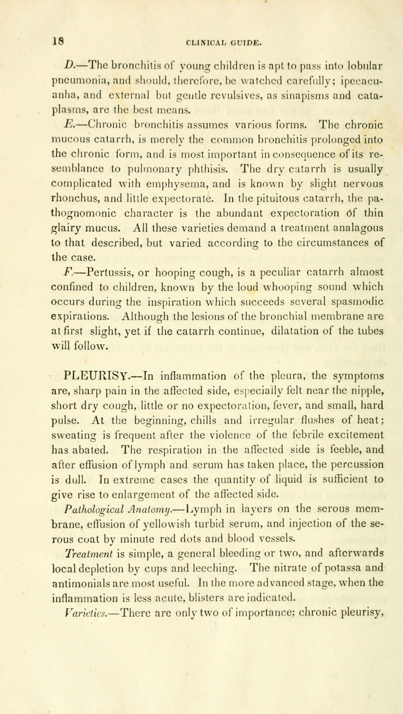 D.—The bronchitis of young children is apt to pass into lobular pneumonia, and should, ihercfore, l)c watched carefully; ipecacu- anha, and external but gentle revulsives, as sinapisms and cata- plasms, are the best means. E.—Chronic bronchitis assumes various forms. The chronic mucous catarrh, is merely the common bronchitis prolonged into the chronic form, and is most important inconsequence of its re- semblance to pulmonary phthisis. The dry catarrh is usually complicated with emphysema, and is known by slight nervous rhonchus, and little expectorate. In the pituitous catarrh, the pa- thognomonic character is the abundant expectoration of thin glairy mucus. All these varieties demand a treatment analagous lo that described, but varied according to the circumstances of the case. F.—Pertussis, or hooping cough, is a peculiar catarrh almost confined to children, known by the loud whooping sound which occurs during the inspiration which succeeds several spasmoilic expirations. Although the lesions of the bronchial membrane are at first slight, yet if the catarrh continue, dilatation of the tubes will follow. PLEURISY.—In inflammation of the pleura, the symptoms are, sharp pain in the affected side, e.-^peciaily felt near the nipple, short dry cough, little or no expectoration, fever, and small, hard pulse. At the beginning, chills and irregular flushes of heat; sweating is frequent after the violence of the febrile excitement has abated. The respiration in the affected side is feeble, and after effijsion of lymph and serum has taken place, the percussion is dull. In extreme cases the quantity of liquid is sufficient to give rise to enlargement of the affected side. Pathological A fiat onuj.— Lymph in layers on the serous mem- brane, effusion of yellowish turbid serum, and injection of the se- rous coat by minute red dots and blood vessels. Treatmetit is simple, a general bleeding or two, and afterwards local depletion by cups and leeching. The nitrate of potassa and antimonials are most useful. In the more advanced stage, when the inflammation is less acute, blisters are indicated. Varieties.—There are only two of importance; chronic pleurisy,