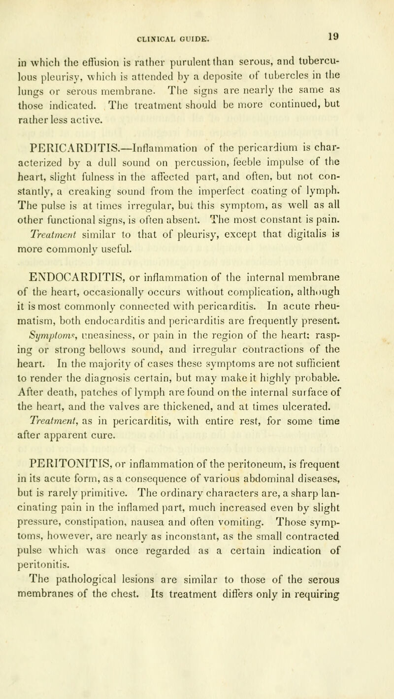 in which the eflusion is rather purulent than serous, and tubercu- lous pleurisy, which is attended by a deposite of tubercles in the lungs or serous nnembrane. The signs are nearly the same as those indicated. The treatment should be more continued, but raiher less active. PERICARDITIS.—Inflammation of the pericardium is char- acterized by a dull sound on percussion, feeble impulse of the heart, slight fulness in the affected part, and often, but not con- stantly, a creaking sound from the imperfect coating of lymph. The pulse is at times irregular, bui this symptom, as well as all other functional signs, is often absent. The most constant is pain. Treatment similar to that of pleurisy, except that digitalis is more commonly useful. ENDOCARDITIS, or inflammation of the internal membrane of the heart, occasionally occurs without complication, although it is most commonly connected with pericarditis. In acute rheu- matism, both endocarditis and pericarditis are frequently present. Symptom'^, uneasiness, or pain in the region of the heart; rasp- ing or strong bellows sound, and irregular contractions of the heart. In the majority of cases these symptoms are not sufficient to render the diagnosis certain, but may make it highly probable. After death, patches of lymph are found on the internal surface of the heart, and the valves are thickened, and at times ulcerated. Treatment, as in pericarditis, with entire rest, for some time after apparent cure. PERITONITIS, or inflammation of the peritoneum, is frequent in its acute form, as a consequence of various abdominal diseases, but is rarely primitive. The ordinary characters are, a sharp lan- cinating pain in the inflamed part, much increased even by slight pressure, constipation, nausea and often vomiting. Those symp- toms, however, are nearly as inconstant, as the small contracted pulse which was once regarded as a certain indication of peritonitis. The pathological lesions are similar to those of the serous membranes of the chest. Its treatment diflfers only in requiring