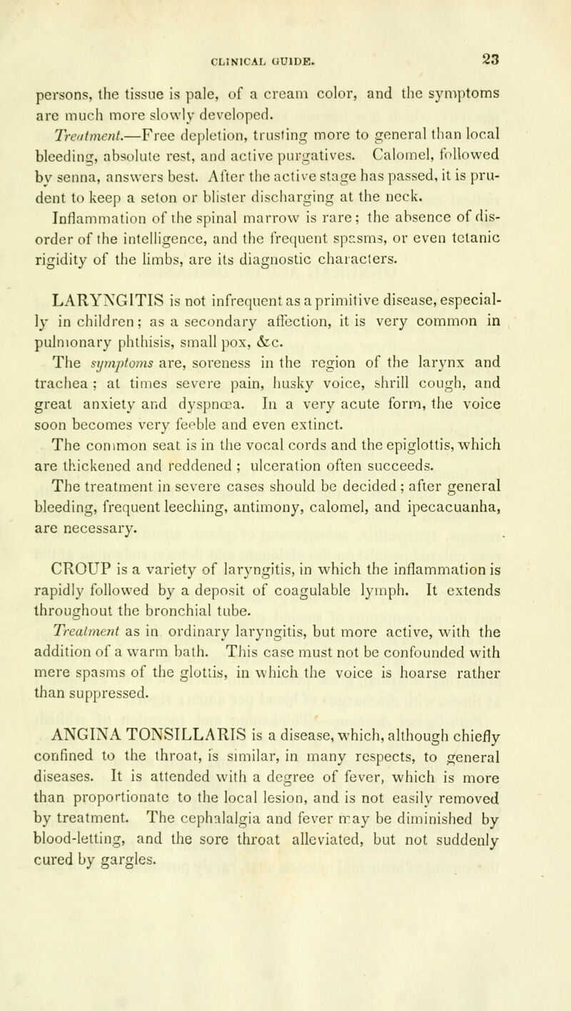 persons, the tissue is pale, of a cream color, and the symptoms are much more slowly developed. Treatment.—Free depletion, trusting more to general than local bleeding, absolute rest, and active purgatives. Calomel, followed by senna, answers best. After the active stage has passed, it is pru- dent to keep a seton or blister discharging at the neck. Inflammation of the spinal marrow is rare; the absence of dis- order of the intelligence, and the frequent spasms, or even tetanic rigidity of the limbs, are its diagnostic characters. LARYNGITIS is not infrequent as a primitive disease, especial- ly in children; as a secondary affection, it is very common in pulmonary phthisis, small pox, &c. The symptoms are, soreness in the region of the larynx and trachea ; at times severe pain, husky voice, shrill cough, and great anxiety and dyspnoea. In a very acute form, the voice soon becomes very feeble and even extinct. The common seat is in the vocal cords and the epiglottis, which are thickened and reddened ; ulceration often succeeds. The treatment in severe cases should be decided ; after general bleeding, frequent leeching, antimony, calomel, and ipecacuanha, are necessary. CROUP is a variety of laryngitis, in which the inflammation is rapidly followed by a deposit of coagulable lymph. It extends throughout the bronchial tube. Treaimejit as in ordinary laryngitis, but more active, with the addition of a warm bath. TJiis case must not be confounded with mere spasms of the glottis, in which the voice is hoarse rather than suppressed. ANGINA TONSILLARIS is a disease, which, although chiefly confined to the throat, is smiilar, in many respects, to general diseases. It is attended with a degree of fever, which is more than proportionate to the local lesion, and is not easily removed by treatment. The cephalalgia and fever may be diminished by blood-letting, and the sore throat alleviated, but not suddenly cured by gargles.