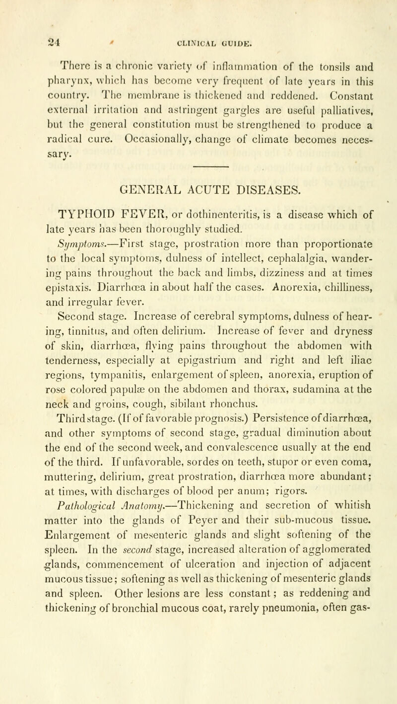 There is a chronic variety of inflainninlion of the tonsils and pharynx, which has become very frequent of late years in this country. The membrane is thickened and reddened. Constant external irritation and astringent gargles are useful palliatives, but the general constitution must be strengthened to produce a radical cure. Occasionally, change of climate becomes neces- sary. GENERAL ACUTE DISEASES. TYPHOID FEVER, or dothinenteritis, is a disease which of late years has been thoroughly studied. Symptoms.—First stage, prostration more than proportionate to the local symptoms, dulness of intellect, cephalalgia, wander- ing pains throughout the back and limbs, dizziness and at times epistaxis. Diarrhoea in about half the cases. Anorexia, chiUiness, and irregular fever. Second stage. Increase of cerebral symptoms, dulness of hear- ing, tinnitus, and often delirium. Increase of fever and dryness of skin, diarrhoea, flying pains throughout the abdomen with tenderness, especially at epigastrium and right and left iliac regions, tympanitis, enlargement of spleen, anorexia, eruption of rose colored papulae on the abdomen and thorax, sudamina at the neck and groins, cough, sibilant rhonchus. Third stage. (If of favorable prognosis.) Persistence of diarrhoea, and other symptoms of second stage, gradual diminution about the end of the second week, and convalescence usually at the end of the third. If unfavorable, sordes on teeth, stupor or even coma, muttering, delirium, great prostration, diarrhoea more abundant; at times, with discharges of blood per anum; rigors. Pathological Anatomy.—Thickening and secretion of whitish matter into the glands of Peyer and their sub-mucous tissue. Enlargement of mesenteric glands and slight softening of the spleen. In the second stage, increased alteration of agglomerated glands, commencement of ulceration and injection of adjacent mucous tissue; softening as well as thickening of mesenteric glands and spleen. Other lesions are less constant; as reddening and thickening of bronchial mucous coat, rarely pneumonia, often gas-