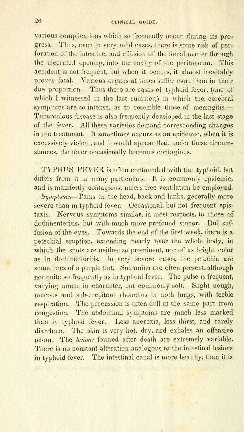 various complications whicli so rrc([iicntly occur during its pro- gress. 'J'lius, even in very mild cases, there is some risk of per- foration of the intestine, and etllision of the foecal matter through the ulcerated opening, into the cavity of the peritoneum. This accident is not frequent, but when it occurs, it almost inevitably proves fatal. Various organs at times suffer more than in their due proportion. Thus there are cases of typhoid fever, (one of which I witnessed in the last summer,) in which the cerebral symptoms are so intense, as to resL'mble those of meningitis.— Tuberculous disease is also frequently developed in the last stage of the fever. All these varieties demand corresponding changes in the tieatment. It sometimes occurs as an epidemic, when it is excessively violent, and it would appear that, under these circum- stances, the fever occasionally becomes contagious. TYPHUS FEVER is often confounded with the typhoid, but differs from it in many particulars. It is commonly epidemic, and is manifestly contagious, unless free ventilation be employed. Symptoms.—Pains in the head, back and limbs, generally more severe than in typhoid fever. Occasional, but not frequent epis- taxis. Nervous symptoms similar, in most respects, to those of dothinenteritis, but with much more profound stupor. Dull suf- fusion of the eyes. Towards the end of the first week, there is a petechial eruption, extending nearly over the whole body, in which the spots are neither so prominent, nor of as bright color as in dothinenteritis. In very severe cases, the petechia are sometimes of a purple tint. Sudamina are often present, although not quite so frequently as in typhoid fev-er. The pulse is frequent, varying much in character, but commonly soft. Slight cough, mucous and sub-crepitant rhonchus in both lungs, with feeble respiration. The percussion is often dull at the same part from congestion. The abdominal symptoms are much less marked than in typhoid fever. Less anorexia, less thirst, and rarely diarrhoea. The skin is very hot, dry, and exhales an offensive odour. The lesions formed after death are extremely variable. There is no constant alteration analogous to the intestinal lesions in typhoid fever. The intestinal canal is more healthy, than it is