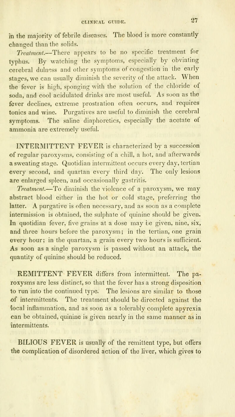 in the majority of febrile diseases. The blood is more constantly chanjred than the solids. Treatment.—There appears to be no specific treatment for typhus. By watching the symptoms, especially by obviating cerebral duln^ss and other symptoms of congestion in the early stages, we can usually diminish the severity of the attack. When the f^ver is high, sponging with the solution of the chloride of soda, and cool acidulated drinks are most useful. As soon as the fever declines, extreme prostration often occurs, and requires tonics and wine. Purgatives are useful to diminish the cerebral symptoms. The saline diaphoretics, especially the acetate of ammonia are extremely useful. INTERMITTENT FEVER is characterized by a succession of regular paroxysms, consisting of a chill, a hot, and afterwards a sweating stage. Quotidian intermittent occurs every day, tertian every second, and quartan every third day. The only lesions are enlarged spleen, and occasionally gastritis. Treatment.—To diminish the violence of a paroxysm, we may abstract blood either in the hot or cold stage, preferring the latter. A purgative is often necessary, and as soon as a complete intermission is obtained, the sulphate of quinine should be given. In quotidian fever, five grains at a dose may be given, nine, six, and three hours before the paroxysm; in the tertian, one grain every hour; in the quartan, a grain every two hours is sufficient. As soon as a single paroxysm is passed without an attack, the quantity of quinine should be reduced. REMITTENT FEVER differs from intermittent. The pa- roxysms are less distinct, so that the fever has a strong disposition to run into the continued type. The lesions are similar to those of intermittents. The treatment should be directed against the local inflammation, and as soon as a tolerably complete apyrexia can be obtained, quinine is given nearly in the same manner as in intermittents. BILIOUS FEVER is usually of the remittent type, but offers the complication of disordered action of the liver, which gives to