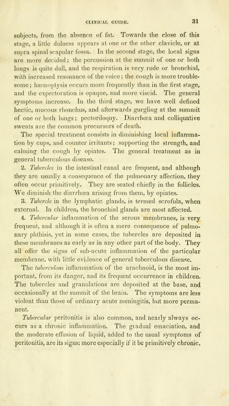 subjects, from the absence of fat. Towards the close of this stage, a Uttle duhiess appears at one or the other clavicle, or at supra spinal scapular fossa. In the second stage, the local signs are more decided; the percussion at the summit of one or both lungs is quite dull, and the respiration is very rude or bronchial, with increased resonance of the voice; the cough is more trouble- some; hjsmoptysis occurs more frequently than in the first stage, and the expectoration is opaque, and more viscid. The general symptoms increase. In the third stage, we have well defined hectic, mucous rhonchus, and afterwards gurgling at the summit of one or both lungs; pectoriloquy. Diarrhoea and colliquative sweats are the common precursors of death. The special treatment consists in diminishing local inflamma- tion by cups, and counter irritants; supporting the strength, and calming the cough by opiates. The general treatment as in general tuberculous disease. 2. Tubercles in the intestinal canal are frequent, and although they are usually a consequence of the pulmonary affection, they often occur primitively. They are seated chiefly in the folhcles. We diminish the diarrhoea arising from them, by opiates. 3. Tubercle in the lymphatic glands, is termed scrofula, when external. In children, the bronchial glands are most affected. 4. Tubercular inflammation of the serous membranes, is very frequent, and although it is often a mere consequence of pulmo- nary phthisis, yet in some cases, the tubercles are deposited in these membranes as early as in any other part of the body. They all ofiTer the signs of sub-acute inflammation of the particular membrane, with little evidence of general tuberculous disease. The tuberculous inflammation of the arachnoid, is the most im- portant, from its danger, and its frequent occurrence in children. The tubercles and granulations are deposited at the base, and occasionally at the summit of the brain. The symptoms are less violent than those of ordinary acute meningitis, but more perma- nent. Tubercular peritonitis is also common, and nearly always oc- curs as a chronic inflammation. The gradual emaciation, and the moderate effusion of liquid, added to the usual symptoms of peritonitis, are its signs; more especially if it be primitively chronic,