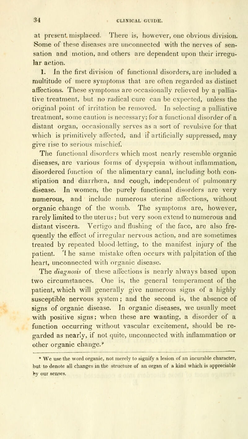 at present misplaced. There is, however, one obvious division. Some of these diseases arc unconnected with the nerves of sen- sation and motion, and others are dependent upon their irregu- lar action. 1. In the first division of functional disorders, are included a multitude of mere symptoms that are often regarded as distinct affections. These symptoms arc occasionally relieved by a pallia- live treatment, but no radical cure can be expected, unless the original point of irritation be removed. In selecting a palliative treatment, some caution is necessary; for a functional disorder of a distant organ, occasionally serves as a sort of revulsive for that which is primitively affected, and if artificially suppressed, may give rise to serious mischief. The functional disorders which most nearly resemble organic diseases, are various forms of dyspepsia without inflammation, disordered function of the alimentary canal, including both con- stipation and diarrhoea, and cough, independent of pulmonary disease. In women, the purely functional disorders are very numerous, and include numerous uterine afiections, without organic change of the womb. The symptoms are, however, rarely limited to the uterus; but very soon extend to numerous and distant viscera. Vertigo and flushing of the face, are also fre- quently the effect of irregular nervous action, and are sometimes treated by repeated blood-letting, to the manifest injury of the patient, 'the same mistake often occurs with palpitation of the heart, unconnected with organic disease. The diagnosis of these affections is nearly always based upon two circumstances. One is, the general temperament of the patient, which will generally give numerous signs of a highly susceptible nervous system; and the second is, the absence of signs of organic disease. In organic diseases, we usually meet with positive signs; when these are wanting, a disorder of a function occurring without vascular excitement, should be re- garded as nearly, if not quite, unconnected with inflammation or other organic change.* * We use the word organic, not merely to signify a lesion of an incurable character, but to denote all changes in the structure of an organ of a kind which is appreciable by our senses.