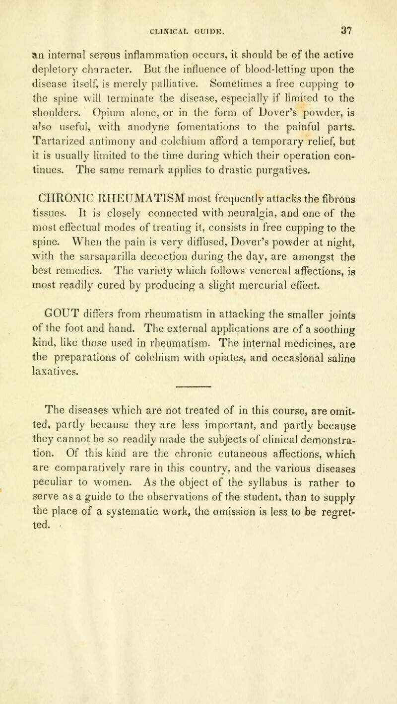 an internal serous inflammation occurs, it should be of the active depletory cinracter. But the influence of blood-letting upon the disease itself, is merely palliative. Sometimes a free cupping to the spine will terminate the disease, especially if limited to the shoulders. Opium alone, or in the form of Dover's powder, is a'so useful, with anodyne fomentations to the painful parts. Tartarized antimony and colchium afford a temporary relief, but it is usually limited to the time during which their operation con- tinues. The same remark applies to drastic purgatives. CHRONIC RHEUMATISM most frequently attacks the fibrous tissues. It is closely connected with neuralgia, and one of the most effectual modes of treating it, consists in free cupping to the spine. When the pain is very diffused, Dover's powder at night, with the sarsaparilla decoction during the day, are amongst the best remedies. The variety which follows venereal affections, is most readily cured by producing a slight mercurial effect. GOUT differs from rheumatism in attacking the smaller joints of the foot and hand. The external applications are of a soothing kind, like those used in rheumatism. The internal medicines, are the preparations of colchium with opiates, and occasional saline laxatives. The diseases which are not treated of in this course, are omit- ted, partly because they are less important, and partly because they cannot be so readily made the subjects of clinical demonstra- tion. Of this kind are the chronic cutaneous aflfections, which are comparatively rare in this country, and the various diseases peculiar to women. As the object of the syllabus is rather to serve as a guide to the observations of the student, than to supply the place of a systematic work, the omission is less to be regret- ted.