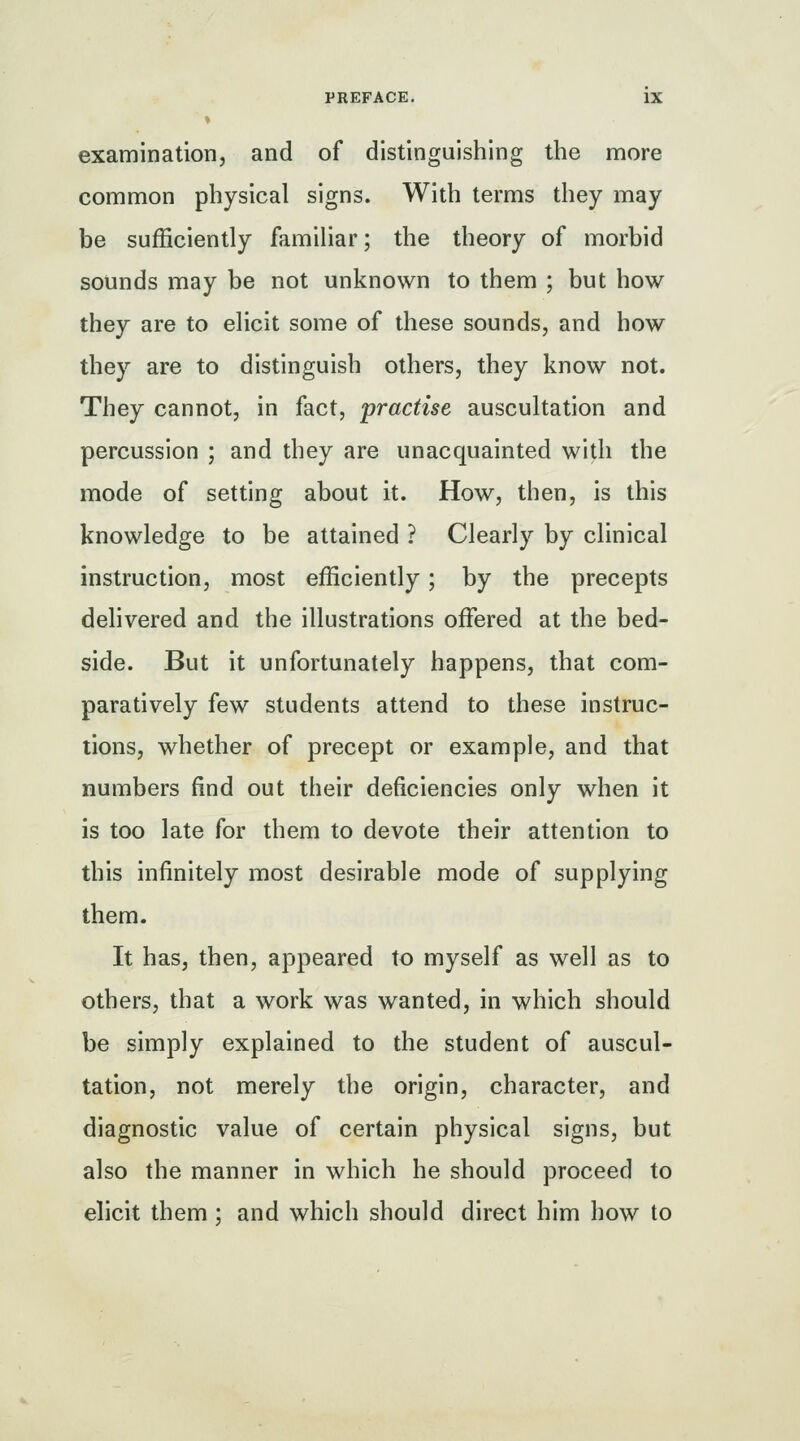 examination, and of distinguishing the more common physical signs. With terms they may be sufficiently famihar; the theory of morbid sounds may be not unknown to them ; but how they are to ehcit some of these sounds, and how they are to distinguish others, they know not. They cannot, in fact, practise auscultation and percussion ; and they are unacquainted with the mode of setting about it. How, then, is this knowledge to be attained ? Clearly by clinical instruction, most efficiently; by the precepts delivered and the illustrations offered at the bed- side. But it unfortunately happens, that com- paratively few students attend to these instruc- tions, whether of precept or example, and that numbers find out their deficiencies only when it is too late for them to devote their attention to this infinitely most desirable mode of supplying them. It has, then, appeared to myself as well as to others, that a work was wanted, in which should be simply explained to the student of auscul- tation, not merely the origin, character, and diagnostic value of certain physical signs, but also the manner in which he should proceed to elicit them ; and which should direct him how to