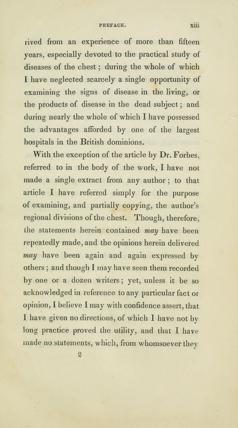 rived from an experience of more than fifteen years, especially devoted to the practical study of diseases of the chest; during the whole of which I have neglected scarcely a single opportunity of examining the signs of disease in the living, or the products of disease in the dead subject; and during nearly the whole of which I have possessed the advantages afforded by one of the largest hospitals in the British dominions. With the exception of the article by Dr. Forbes, referred to in the body of the work, I have not made a single extract from any author; to that article I have referred simply for the purpose of examining, and partially copying, the author's regional divisions of the chest. Though, therefore, the statements herein contained may have been repeatedly made, and the opinions herein delivered may have been again and again expressed by others ; and though I may have seen them recorded by one or a dozen writers; yet, unless it be so acknowledged in reference to any particular fact or opinion, I believe I may with confidence assert, that I have given no directions, of which 1 have not by long practice proved the utility, and that I have made no statements, which, from whomsoever thev