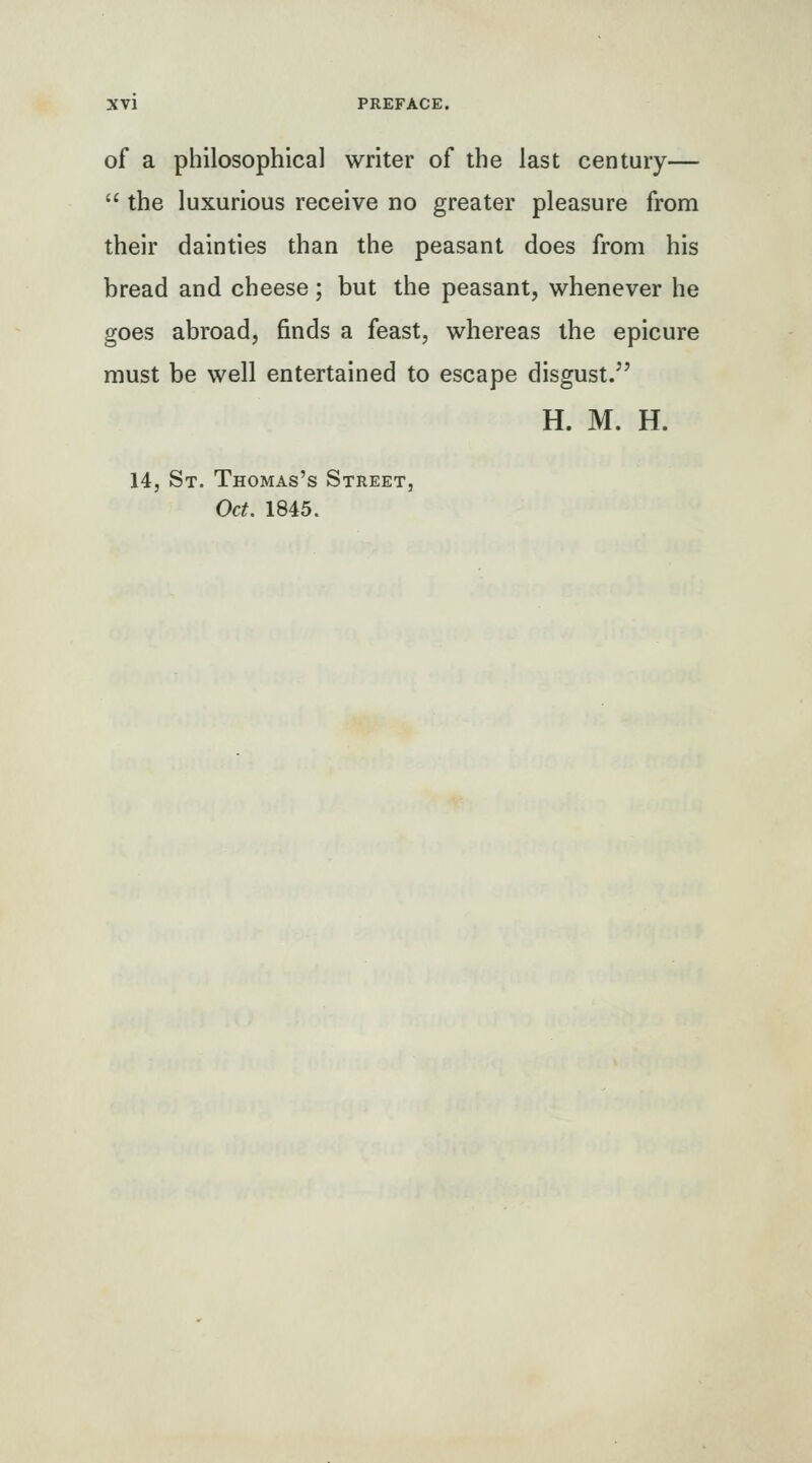 of a philosophical writer of the last century—  the luxurious receive no greater pleasure from their dainties than the peasant does from his bread and cheese; but the peasant, whenever he goes abroad, finds a feast, whereas the epicure must be well entertained to escape disgust.'' H. M. H. 14, St. Thomas's Street, Oct. 1845.