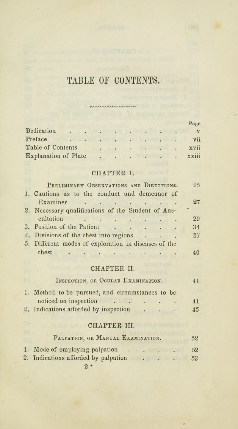 TABLE OE CONTENTS. Page Dedicatiod v Preface vii Table of Contents xvii Explanation of Plate xxiii CHAPTER I. Preliminary Observations and Directions. 25 1. Cautions as to the conduct and demeanor of Examiner ....... .27 2. Necessary qualifications of the Student of Aus- cultation 29 3. Position of the Patient 34 4. Divisions of the chest into regions ... 37 5. Different modes of exploration in diseases of the chest 40 CHAPTER n. Inspection, or Ocular Examination. 41 1. Method to be pursued, and circumstances to be noticed on inspection ..... 41 2. Indications afforded by inspection ... 45 CHAPTER III. Palpation, or Manual Examination. 52 1. Mode of employing palpation .... 52 2. Indications afforded by palpation ... 53 2*