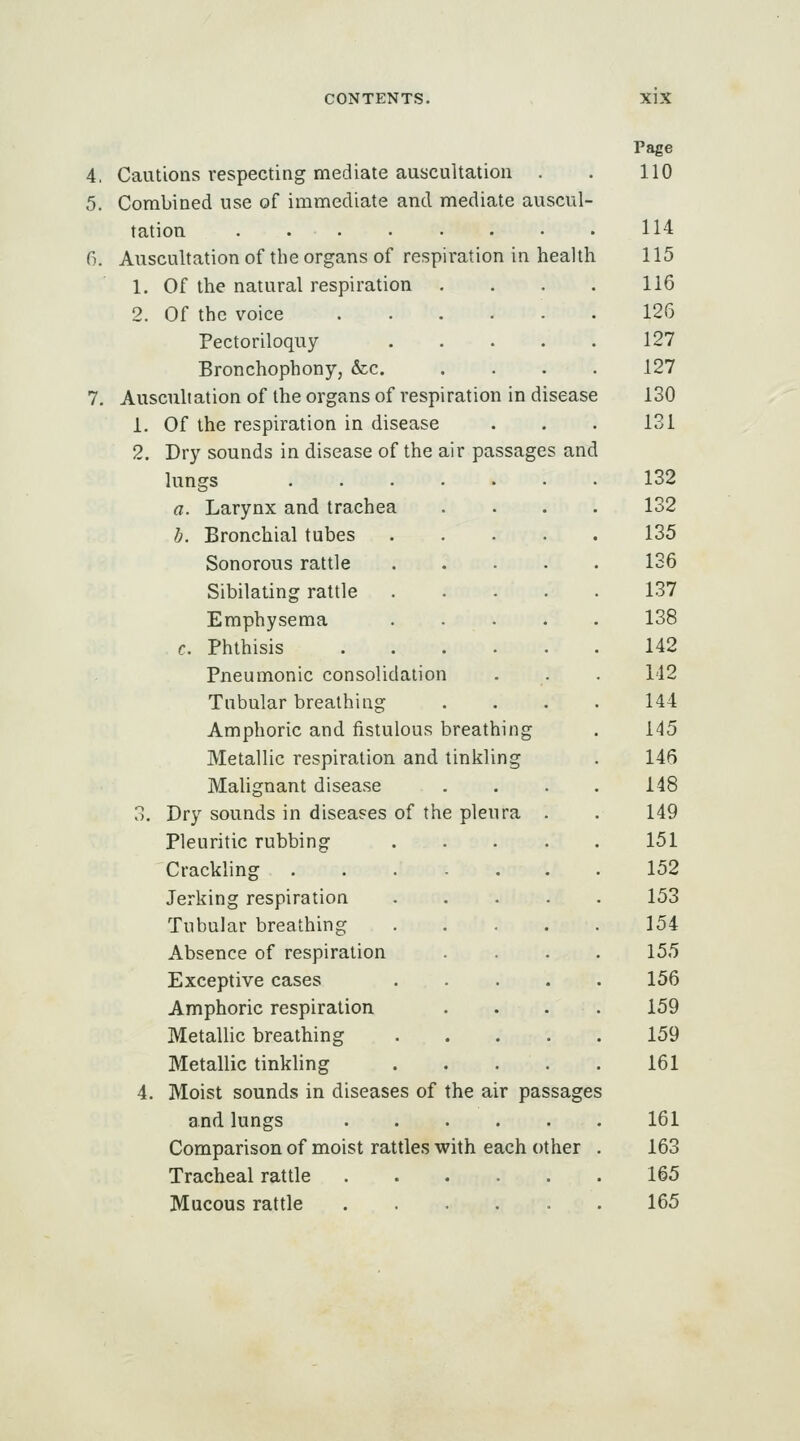 4. Cautions respecting mediate auscultation 5. Combined use of immediate and mediate auscul- tation 6. Auscultation of the organs of respiration in health 1. Of the natural respiration 2. Of the voice Pectoriloquy Bronchophony, &c. 7. Auscultation of the organs of respiration in disease i. Of the respiration in disease 2. Dry sounds in disease of the air passages and lungs a. Larynx and trachea b. Bronchial tubes Sonorous rattle Sibilating rattle Emphysema c. Phthisis Pneumonic consolidation Tubular breathing Amphoric and fistulous breathin; Metallic respiration and tinkling Malignant disease 3. Dry sounds in diseases of the pleura Pleuritic rubbing Crackling Jerking respiration Tubular breathing Absence of respiration Exceptive cases Amphoric respiration Metallic breathing Metallic tinkling 4. Moist sounds in diseases of the air passages and lungs Comparison of moist rattles with each other Tracheal rattle Mucous rattle Page 110 114 115 116 126 127 127 130 131 132 132 135 136 137 138 142 142 144 145 146 148 149 151 152 153 154 155 156 159 159 161 161 163 165 165