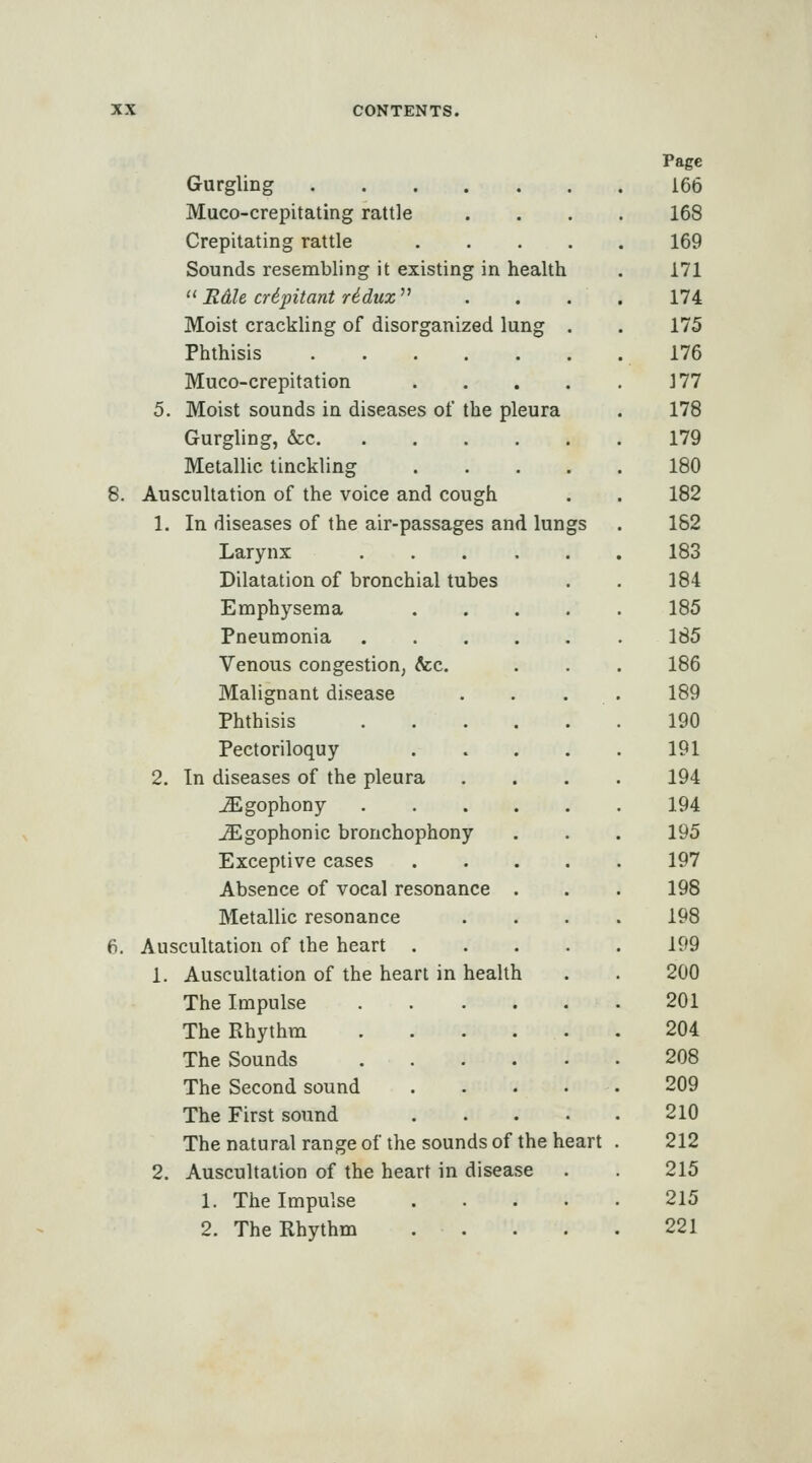 Gurgling Muco-crepitating rattle Crepitating rattle . . . . Sounds resembling it existing in health ''Edie C7-ipitant riduz^' Moist crackling of disorganized lung . Phthisis Muco-crepitation . . . . 5. Moist sounds in diseases of the pleura Gurgling, &c. Metallic linckling .... Auscultation of the voice and cough 1. In diseases of the air-passages and lungs Larynx ..... Dilatation of bronchial tubes Emphysema Pneumonia Venous congestion, &;c. Malignant disease Phthisis Pectoriloquy 2. In diseases of the pleura ^gophony ^gophonic bronchophony Exceptive cases Absence of vocal resonance Metallic resonance Auscultation of the heart . 1. Auscultation of the heart in health The Impulse The Rhythm The Sounds The Second sound The First sound The natural range of the sounds of the heart 2. Auscultation of the heart in disease 1. The Impulse .... 2. The Rhythm .... Page 166 168 169 171 174 175 176 177 178 179 180 182 182 183 184 185 185 186 189 190 191 194 194 195 197 198 198 199 200 201 204 208 209 210 212 215 215 221