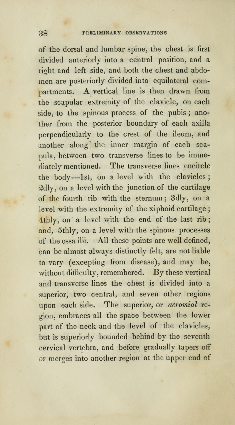 of the dorsal and lumbar spine, the chest is first divided anteriorly into a central position, and a rio-ht and left side, and both the chest and abdo- men are posteriorly divided into equilateral com- partments. A vertical line is then drawn from the scapular extremity of the clavicle, on each side, to the spinous process of the pubis ; ano- ther from the posterior boundary of each axilla perpendicularly to the crest of the ileum, and another along the inner margin of each sca- j3ula, between two transverse lines to be imme- diately mentioned. The transverse lines encircle the body—1st, on a level with the clavicles ; ^dly, on a level with the junction of the cartilage of the fourth rib with the sternum; 3dly, on a level with the extremity of the xiphoid cartilage ; 4thly, on a level with the end of the last rib; and, 5thly, on a level with the spinous processes of the ossa ilii. All these points are well defined, can be almost always distinctly felt, are not liable to vary (excepting from disease), and may be, without difficulty, remembered. By these vertical and transverse lines the chest is divided into a superior, two central, and seven other regions upon each side. The superior, or acromial re- gion, embraces all the space between the lower part of the neck and the level of the clavicles, but is superiorly bounded behind by the seventh cervical vertebra, and before gradually tapers off or merges into another region at the upper end of