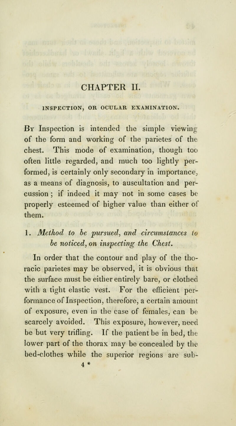 CHAPTER II. INSPECTION, OR OCULAR EXAMINATION. By Inspection is intended the simple viewing of the form and working of the parietes of the chest. This mode of examination, though too often little regarded, and much too lightly per- formed, is certainly only secondary in importance^ as a means of diagnosis, to auscultation and per- cussion ; if indeed it may not in some cases be properly esteemed of higher value than either of them. 1. Method to be pursued, and circumstances to be noticed, on inspecting the Chest, In order that the contour and play of the tho- racic parietes may be observed, it is obvious that the surface must be either entirely bare, or clothed with a tight elastic vest. For the efficient per- formance of Inspection, therefore, a certain amount of exposure, even in the case of females, can be scarcely avoided. This exposure, however, need be but very trifling. If the patient be in bed, the lower part of the thorax may be concealed by the bed-clothes while the superior regions are sub- 4*