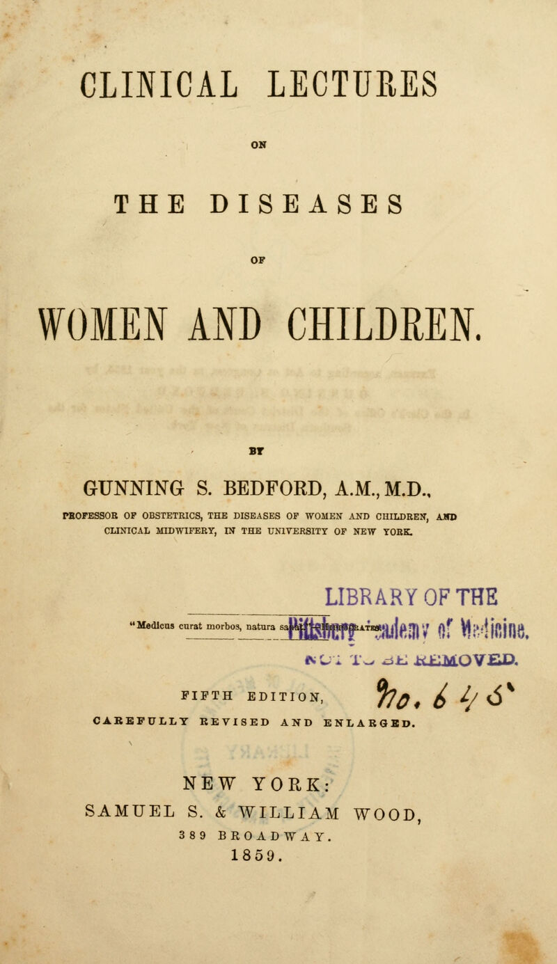 CLINICAL LECTURES OH THE DISEASES OF WOMEN AND CHILDREN. BT GUNNING S. BEDFORD, A.M., M.D., TEOFESSOB OP OBSTETRICS, THE DISEASES OF WOMEN AND CHILDREN, AJSD CLINICAL MIDWIFERY, IN THE UNIVERSITY OF NEW YORK. LIBRARY OF THE Medlcns curat morbos, nahira 6JUIiffi|Dffl«*ATi«»y|fl?rjy nf Vt'e^'i {pjnt^ FIFTH EDITION, f?^ 4 ^ ^J ^^ CABBPULLT REVISED AND ENLABGBD. NEW YORK: SAMUEL S. & WILLIAM WOOD, 389 BROADWAY. 185Q.