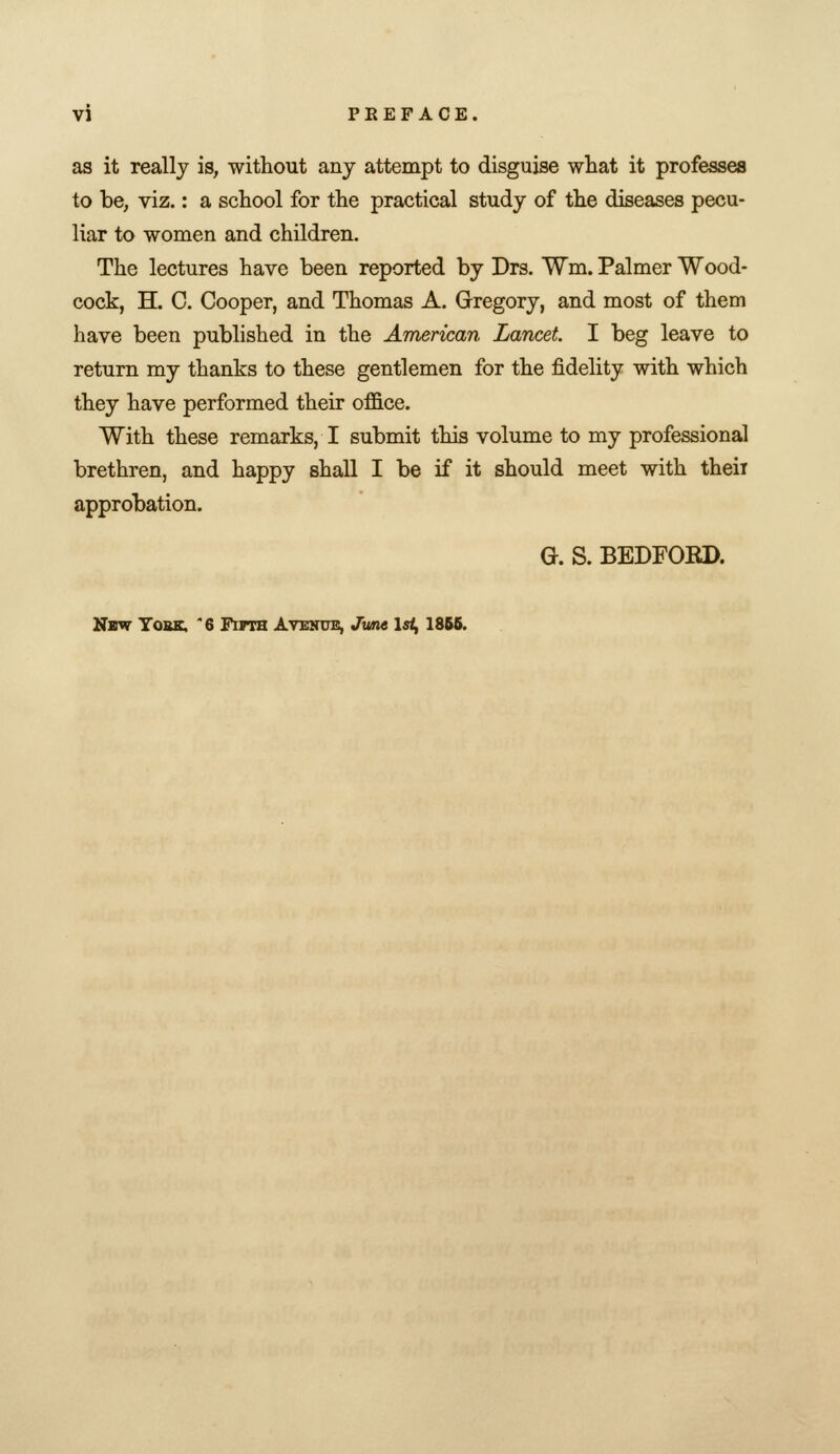 as it really is, without any attempt to disguise what it professes to be, viz.: a school for the practical study of the diseases pecu- liar to women and children. The lectures have been reported by Drs. Wm. Palmer Wood- cock, H. C. Cooper, and Thomas A. Gregory, and most of them have been published in the American Lancet I beg leave to return my thanks to these gentlemen for the fidelity with which they have performed their office. With these remarks, I submit this volume to my professional brethren, and happy shall I be if it should meet with theii approbation. G. S. BEDFOKD. New Yobk. '6 Fifth Avenue, Jwm \st, 18B6.