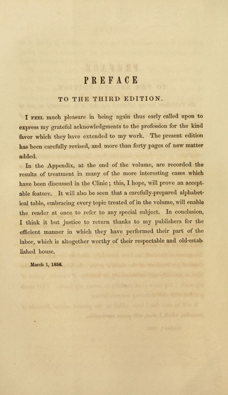 TO THE THIRD EDITION. I FEEL much pleasure in being again thus early called upon to express my grateful acknowledgments to the profession for the kind favor which they have extended to my work. The present edition has been carefully revised, and more than forty pages of new matter added. In the Appendix, at the end of the volume, are recorded the results of treatment in many of the more interesting cases which have been discussed in the Clinic ; this, I hope, will prove an accept- able feature. It will also be seen that a carefully-prepared alphabet- ical table, embracing every topic treated of in the volume, will enable the reader at once to refer to any special subject. In conclusion, I think it but justice to return thanks to my publishers for the efficient manner in which they have performed their part of the labor, which is altogether worthy of their respectable and old-estab- lished house.