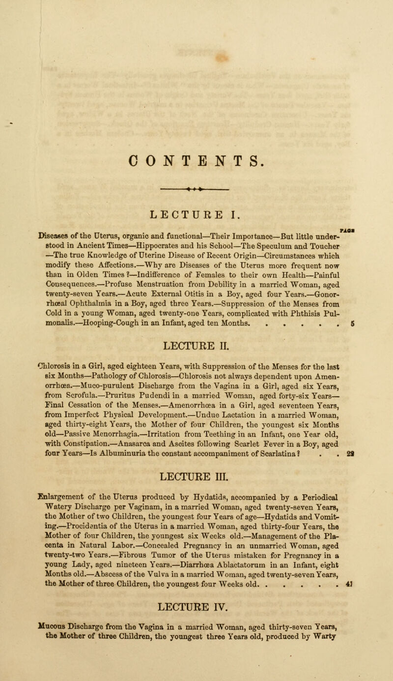 CONTENTS. LECTURE I. TAQM IWseases of the Dtenis, organic and functional—Their Impoitance—But little under- stood in Ancient Times—Hippocrates and his School—The Speculum and Toucher —The true Knowledge of Uterine Disease of Recent Origin—Circumstances which modify these Affections.—Why are Diseases of the Uterus more frequent now than in Olden Times ?—Indifference of Females to their own Health—Painful Consequences.—Profuse Menstruation from Debility in a married Woman, aged twenty-seven Years.—Acute External Otitis in a Boy, aged four Years.—Gonor- rhoea! Ophthalmia in a Boy, aged three Years.—Suppression of the Menses from Cold in a young Woman, aged twenty-one Years, complicated with Phthisis Pul- monalis.—^Hooping-Cough in an Infant, aged ten Months. ..... 6 LECTURE II. Chlorosis in a Girl, aged eighteen Years, with Suppression of the Menses for the last six Months—Pathology of Chlorosis—Chlorosis not always dependent upon Amen- orrhoea.—Muco-purulent Discharge from the Vagina in a Girl, aged sLx Years, from Scrofula.—Pruritus Pudendi in a married Woman, aged forty-six Years— Final Cessation of the Menses.—Amenorrhoea in a Girl, aged seventeen Years, from Imperfect Physical Development.—Undue Lactation in a married Woman, aged thirty-eight Years, the Mother of four Children, the youngest six Months old—Passive Menorrhagia.—Irritation from Teething in an Infant, one Year old, with Constipation.—Anasarca and Ascites following Scarlet Fever in a Boy, aged four Years—Is Albuminuria the constant accompaniment of Scarlatina ? . . 29 LECTURE III. Enlargement of the Uterus produced by Hydatids, accompanied by a Periodical Watery Discharge per Vaginam, in a married Woman, aged twenty-seven Years, the Mother of two Children, the youngest four Years of age—Hydatids and Vomit- ing.—Procidentia of the Uterus in a married Woman, aged thirty-four Years, the Mother of four Children, the youngest six Weeks old.—Management of the Pla- centa in Natural Labor.—Concealed Pregnancy in an unmarried Woman, aged twenty-two Years.—Fibrous Tumor of the Uterus mistaken for Pregnancy in a young Lady, aged nineteen Years.—Diarrhcea Ablactatorum in an Infant, eight Months old.—Abscess of the Vulva in a married Woman, aged twenty-seven Years, the Mother of three Children, the youngest four Weeks old 41 LECTURE IV. Mucons Discharge from the Vagina in a married Woman, aged thirty-seven Years, the Mother of three Children, the youngest three Years old, produced by Warty