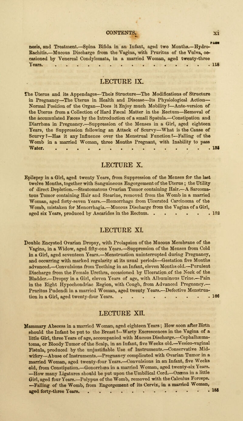 PAOB noeis, and Treatment.—Spina Bifida in an Infant, aged two Months.—Hydro- Eachitis.—Mucous Discharge from the Vagina, with Pruritus of the Vulva, oo- casioned by Venereal Condylomata, in a married Woman, aged twenty-three Years IM LECTURE IX- The Uterus and its Appendages—Theii Structure—The Modifications of Structure in Pregnancy—The Uterus in Health and Disease—Its Physiological Action— Normal Position of the Organ—Does it Enjoy much Mobihty ?—Ante-version of the Uterus from a Collection of Hard Faecal Matter in the Rectum—Removal of the accumulated Faeces by the Introduction of a small Spatula.—Constipation and Diarrhoea in Pregnancy.—Suppression of the Menses in a Girl, aged eighteen Years, the Suppression following an Attack of Scurvy—What is the Cause of Scurvy ?—Has it any Influence over the Menstrual Function ?^Falling of the Womb in a married Woman, three Months Pregnant, with Inability to pass Water. VM LECTURE X. Epilepsy in a Girl, aged twenty Years, from Suppression of the Menses for the last twelve Months, together with Sanguineous Engorgement of the Uterus ; the Utility of direct Depletion.—Steatomatous Ovarian Tumor containing Hair.—A Sarcoma- tous Tumor containing Hair and Stearine, removed from the Womb in a married Woman, aged forty-seven Years.—flemoiThage from Ulcerated Carcinoma of the Womb, mistaken for Menorrhagia.—Mucous Discharge from the Vagina of a Girl, aged six Years, produced by Ascarides in the Rectum 162 LECTURE XI. Double Encysted Ovarian Dropsy, with Prolapsion of the Mucous Membrane of the Vagina, in a Widow, aged fifty-one Years.—Suppression of the Menses from Cold in a Girl, aged seventeen Years.—Menstruation uninterrupted during Pregnancy, and occurring with marked regularity at its usual periods—Gestation five Months advanced.—Convulsions from Teething in an Infant, eleven Months old.—Purulent Discharge from the Female Urethra, occasioned by Ulceration of the Neck of the Bladder.—Dropsy in a Girl, eleven Years of age, with Albuminous Urine.^Pain in the Right Hypochondriac Region, with Cough, from Advanced Pregnancy.— Pruritus Pudendi in a married Woman, aged twenty Years.—Defective Menstrua- tion in a Gu-1, aged twenty-four Years IM LECTURE XII. Mammary Abscess in a married Woman, aged eighteen Years; How soon after Birth should the Infant be put to the Breast ?—Warty Excrescences in the Vagina of a little Girl, three Years of age, accompanied with Mucous Discharge.—Cephalhaema- toma, or Bloody Tumor of the Scalp, in an Infant, five Weeks old.—Vesico-vaginal Fistula, produced by the unjustifiable Use of Instruments.—Conservative Mid:- wifery—Abuse of Instruments.—Pregnancy complicated with Ovarian Tumor in a married Woman, aged twenty-four Years.—Convulsions in an Infant, five Weeks old, from Constipation.—Gonorrhoea in a married Woman, aged twenty-six Years. —How many Ligatures should be put upon the Umbilical Cord.—Ozoena in a little Girl, aged four Years.—Polypus of the Womb, removed with the Calculus Forceps. —Falling of the Womb, from Engorgement of its Cervix, in a married Woman, aged forty-three Years • ^M