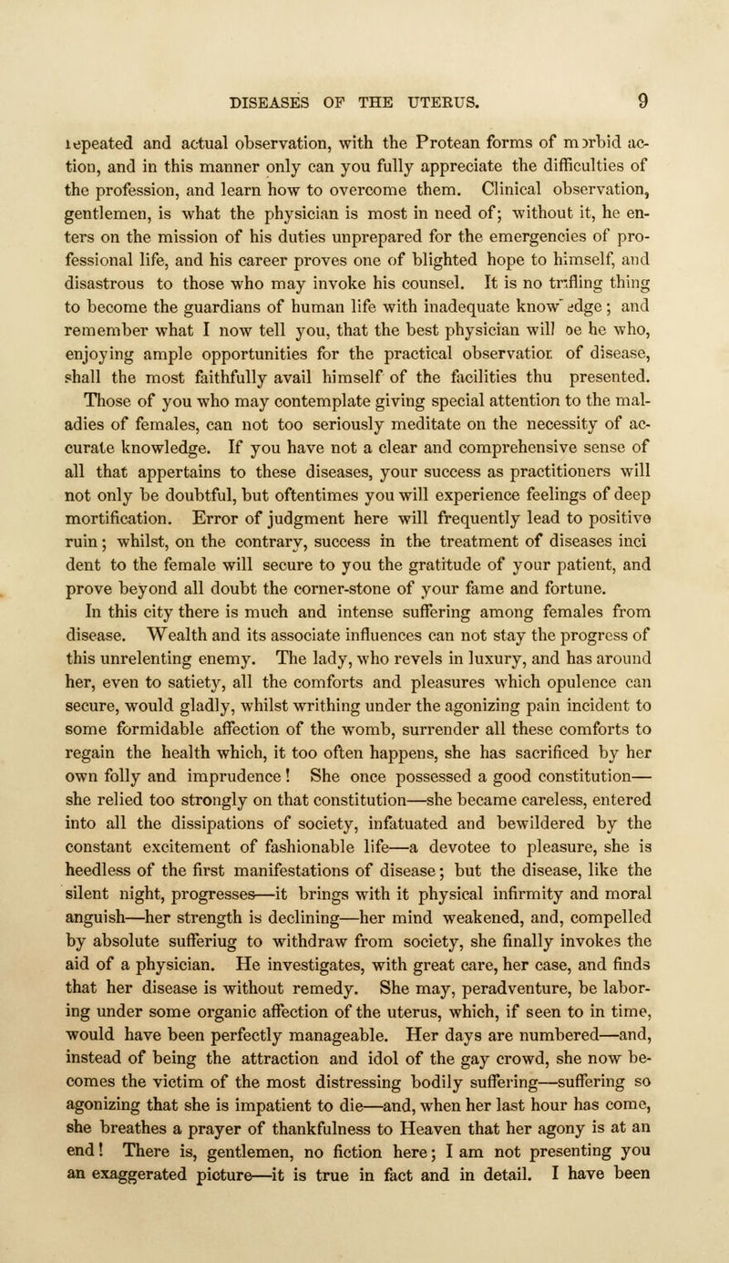 lepeated and actual observation, with the Protean forms of morbid ac- tion, and in this manner only can you fully appreciate the difficulties of the profession, and learn how to overcome them. Clinical observation, gentlemen, is what the physician is most in need of; without it, he en- ters on the mission of his duties unprepared for the emergencies of pro- fessional life, and his career proves one of blighted hope to himself, and disastrous to those who may invoke his counsel. It is no tnfling thing to become the guardians of human life with inadequate know' edge; and remember what I now tell you, that the best physician will oe he who, enjoying ample opportunities for the practical observation of disease, shall the most faithfully avail himself of the facilities thu presented. Those of you who may contemplate giving special attention to the mal- adies of females, can not too seriously meditate on the necessity of ac- curate knowledge. If you have not a clear and comprehensive sense of all that appertains to these diseases, your success as practitioners will not only be doubtful, but oftentimes you will experience feelings of deep mortification. Error of judgment here will frequently lead to positive ruin; whilst, on the contrary, success in the treatment of diseases inci dent to the female will secure to you the gratitude of your patient, and prove beyond all doubt the corner-stone of your fame and fortune. In this city there is much and intense suffering among females from disease. Wealth and its associate influences can not stay the progress of this unrelenting enemy. The lady, who revels in luxury, and has around her, even to satiet}^, all the comforts and pleasures which opulence can secure, would gladly, whilst writhing under the agonizing pain incident to some formidable affection of the womb, surrender all these comforts to regain the health which, it too often happens, she has sacrificed by her own folly and imprudence ! She once possessed a good constitution— she relied too strongly on that constitution—she became careless, entered into all the dissipations of society, infatuated and bewildered by the constant excitement of fashionable life—a devotee to pleasure, she is heedless of the first manifestations of disease; but the disease, like the silent night, progresses—it brings with it physical infirmity and moral anguish—her strength is declining—her mind weakened, and, compelled by absolute suffering to withdraw from society, she finally invokes the aid of a physician. He investigates, with great care, her case, and finds that her disease is without remedy. She may, peradventure, be labor- ing under some organic affection of the uterus, which, if seen to in time, would have been perfectly manageable. Her days are numbered—and, instead of being the attraction and idol of the gay crowd, she now be- comes the victim of the most distressing bodily suffering—suffering so agonizing that she is impatient to die—and, when her last hour has come, she breathes a prayer of thankfulness to Heaven that her agony is at an end! There is, gentlemen, no fiction here; I am not presenting you an exaggerated picture—it is true in fact and in detail. I have been