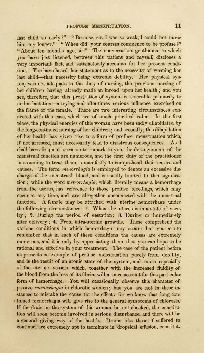 PROFUSE MENSTRUATION. 1% last child so early ?  Because, sir, I was so weak, 1 could not nurse him any longer.  When did your courses commence to be profuse ?  About ten months ago, sir. The conversation, gentlemen, to which you have just listened, between this patient and myself, discloses a very important fact, and satisfactorily accounts for her present condi- tion. You have heard her statement as to the necessity of weaning her last child—that necessity being extreme debility. Her physical sys- tem was not adequate to the duty of nursing, the previous nursing of her children having already made an inroad upon her health ; and you see, therefore, that this prostration of system is traceable primarily to undue lactation—a trying and oftentimes serious influence exercised on the frame of the female. There are two interesting circumstances con- nected with this case, which are of much practical value. In the first place, the physical energies of this woman have been sadly dilapidated by the long-continued nursing of her children; and secondly, this dilapidation of her health has given rise to a form of profuse menstruation which, if not arrested, must necessarily lead to disastrous consequences. As I shall have frequent occasion to remark to you, the derangements of the menstrual function are numerous, and the first duty of the practitioner in assuming to treat them is manifestly to comprehend their nature and causes. The term menorrhagia is employed to denote an excessive dis- charge of the menstrual blood, and is usually limited to this significa- tion ; while the word metrorrhagia, which literally means a hemorrhage from the uterus, has reference to those profuse bleedings, which may occur at any time, and are altogether unconnected with the menstrual function. A female may be attacked with uterine hemorrhage under the following circumstances: 1. When the uterus is in a state of vacu- ity ; 2. During the period of gestation; 3. During or immediately after delivery; 4. From intra-uterine growths. These comprehend the various conditions in which hemorrhage may occur; but you are to remember that in each of these conditions the causes are extremely numerous, and it is only by appreciating them that you can hope to be rational and effective in your treatment. The case of the patient before us presents an example of profuse menstruation purely from debility, and is the result of an atonic state of the system, and more especially of the uterine vessels which, together with the increased fluidity of the blood from the loss of its fibrin, will at once account for this particular form of hemorrhage. You will occasionally observe this character of passive menorrhagia in chlorotic women; but you are not in these in- stances to mistake the cause for the effect; for we know that long-con- tinued menorrhagia will give rise to the general symptoms of chlorosis. If the drain on the system of this woman be not checked, the constitu- tion will soon become involved in serious disturbance, and there will be a general giving way of the health. Drains like these, if suffered to continue, are extremely apt to terminate in dropsical efiusion, constitut-