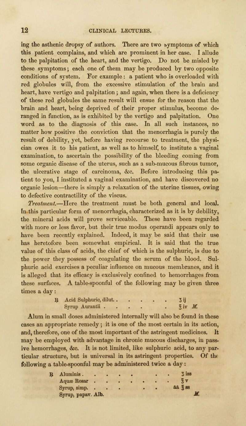 ing the asthenic dropsy of authors. There are two ssymptoms of which this patient complains, and which are prominent in her case. I allude to the palpitation of the heart, and the vertigo. Do not be misled by these symptoms; each one of them may be produced by two opposite conditions of system. For example: a patient who is overloaded with red globules will, from the excessive stimulation of the brain and heart, have vertigo and palpitation ; and again, when there is a deficiency of these red globules the same result will ensue for the reason that the brain and heart, being deprived of their proper stimulus, become de- ranged in function, as is exhibited by the vertigo and palpitation. One word as to the diagnosis of this case. In all such instances, no matter how positive the conviction that the menorrhagia is purely the result of debility, yet, before having recourse to treatment, the physi- cian owes it to his patient, as well as to himself, to institute a vaginal examination, to ascertain the possibility of the bleeding coming from some organic disease of the uterus, such as a sub-mucous fibrous tumor, the ulcerative stage of carcinoma, &c. Before introducing this pa- tient to you, I instituted a vaginal examination, and have discovered no organic lesion—there is simply a relaxation of the uterine tissues, owing to defective contractility of the viscus. Treatment.—Here the treatment must be both general and locaj. In this particular form of menorrhagia, characterized as it is by debility, the mineral acids will prove serviceable. These have been regarded with more or less favor, but their true modus operandi appears only to have been recently explained. Indeed, it may be said that their use has heretofore been somewhat empirical. It is said that the true value of this class of acids, the chief of which is the sulphuric, is due to the power they possess of coagulating the serum of the blood. Sul- phuric acid exercises a peculiar influence on mucous membranes, and it is alleged that its efficacy is exclusively confined to hemorrhages from these surfaces. A table-spoonful of the following may be given three times a day: 9 Acid Sulphuric, dilut 3 ij Syrup Auranlii .... . ^iy M. Alum in small doses administered internally will also be found in these cases an appropriate remedy; it is one of the most certain in its action, and, therefore, one of the most important of the astringent medicines. It may be employed with advantage in chronic mucous discharges, in pass- ive hemorrhages, &c. It is not limited, like sulphuric acid, to any par- ticular structure, but is universal in its astringent properties. Of thf following a table-spoonful may be administered twice a day : 5 Aluminis . . 3 is8 Aquae Rosar § v Syrup, simp. ... . . aa § 88 Syrup, papav. Alb. M.