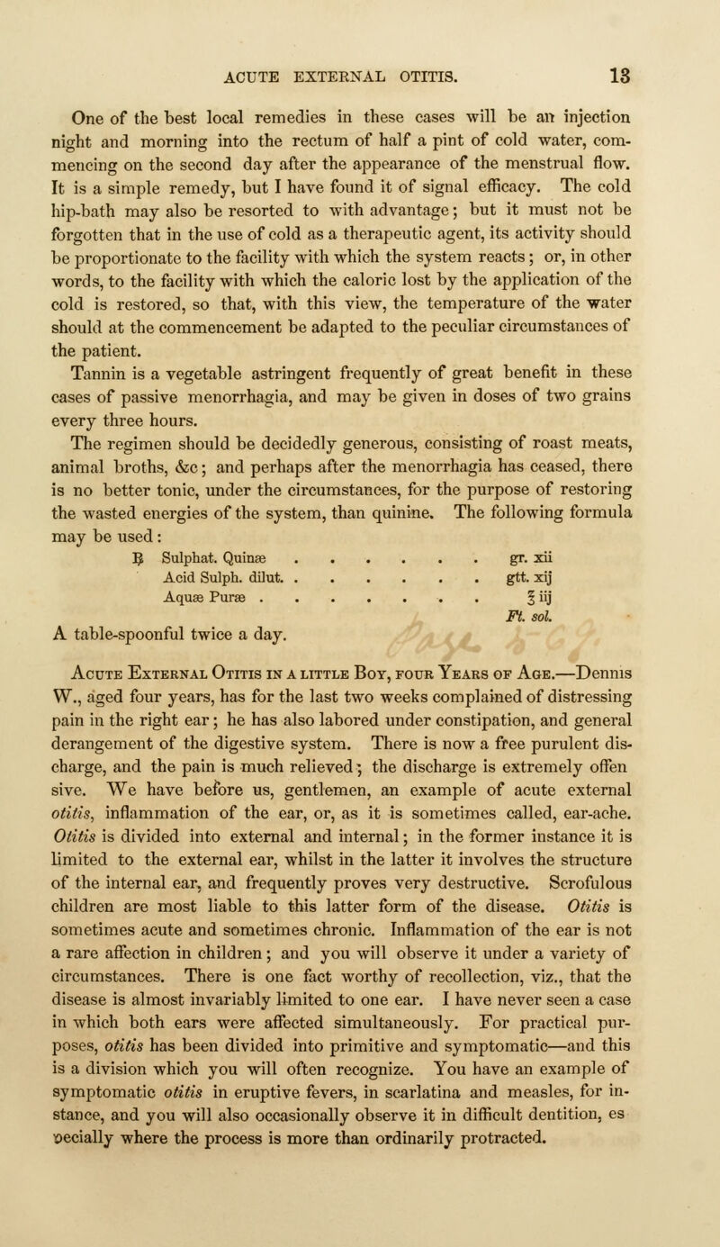 One of the best local remedies in these cases will be an injection night and morning into the rectum of half a pint of cold water, com- mencing on the second day after the appearance of the menstrual flow. It is a simple remedy, but I have found it of signal efficacy. The cold hip-bath may also be resorted to with advantage; but it must not be forgotten that in the use of cold as a therapeutic agent, its activity should be proportionate to the facility with which the system reacts ; or, in other words, to the facility with which the caloric lost by the application of the cold is restored, so that, with this view, the temperature of the water should at the commencement be adapted to the peculiar circumstances of the patient. Tannin is a vegetable astringent frequently of great benefit in these cases of passive menorrhagia, and may be given in doses of two grains every three hours. The regimen should be decidedly generous, consisting of roast meats, animal broths, &c; and perhaps after the menorrhagia has ceased, there is no better tonic, under the circumstances, for the purpose of restoring the wasted energies of the system, than quinine. The following formula may be used: 5 Sulphat. Quinas gr. xii Acid Sulph. dilut. gtt. xij Aquas Purae . ^ iij Ft. sol. A table-spoonful twice a day. ' ■'L.X.A^ Acute External Otitis in a little Boy, four Years of Age.—Dennis W., aged four years, has for the last two weeks complained of distressing pain in the right ear; he has also labored under constipation, and general derangement of the digestive system. There is now a free purulent dis- charge, and the pain is much relieved; the discharge is extremely ofFen sive. We have before us, gentlemen, an example of acute external otitis, inflammation of the ear, or, as it is sometimes called, ear-ache. Otitis is divided into external and internal; in the former instance it is limited to the external ear, whilst in the latter it involves the structure of the internal ear, and frequently proves very destructive. Scrofulous children are most liable to this latter form of the disease. Otitis is sometimes acute and sometimes chronic. Inflammation of the ear is not a rare affection in children ; and you will observe it under a variety of circumstances. There is one fact worthy of recollection, viz., that the disease is almost invariably limited to one ear. I have never seen a case in which both ears were affected simultaneously. For practical pur- poses, otitis has been divided into primitive and symptomatic—and this is a division which you will often recognize. You have an example of symptomatic otitis in eruptive fevers, in scarlatina and measles, for in- stance, and you will also occasionally observe it in difficult dentition, es loecially where the process is more than ordinarily protracted.
