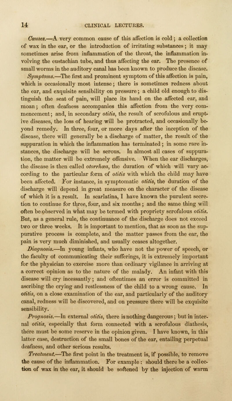 Causes.—A very common cause of this affection is cold ; a collection of wax in the ear, or the introduction of irritating substances; it may sometimes arise from inflammation of the throat, the inflammation in- volving the eustachian tube, and thus affecting the ear. The presence of small worms in the auditory canal has been known to produce the disease. Symptoms.—The first and prominent symptom of this affection is pain, which is occasionally most intense; there is sometimes redness about the ear, and exquisite sensibility on pressure; a child old enough to dis- tinguish the seat of pain, will place its hand on the affected ear, and moan; often deafness accompanies this affection from the very com- mencement; and, in secondary otitis, the result of scrofulous and erupt- ive diseases, the loss of hearing will be protracted, and occasionally be- yond remedy. In three, four, or more days after the inception of the disease, there will generally be a discharge of matter, the result of the suppuration in which the inflammation has terminated ; in some rare in- stances, the discharge will be serous. In almost all cases of suppura- tion, the matter will be extremely offensive. When the ear discharges, the disease is then called otorrhoea, the duration of which will vary ac- cording to the particular form of otitis with which the child may have been affected. For instance, in symptomatic otitis, the duration of the discharge will depend in great measure on the character of the disease of which it is a result. In scarlatina, I have known the purulent secre- tion to continue for three, four, and six months ; and the same thing will often be observed in what may be termed with propriety scrofulous otitis. But, as a general rule, the continuance of the discharge does not exceed two or three weeks. It is important to mention, that as soon as the sup- purative process is complete, and the matter passes from the ear, the pain is very much diminished, and usually ceases altogether. Diagnosis.—In young infants, who have not the power of speech, or the faculty of communicating their sufferings, it is extremely important for the physician to exercise more than ordinary vigilance in arriving at a correct opinion as to the nature of the malady. An infant with this disease will cry incessantly; and oftentimes an error is committed in ascribing the crying and restlessness of the child to a wrong cause. In otitis, on a close examination of the ear, and particularly of the auditory canal, redness will be discovered, and on pressure there will be exquisite sensibility. Prognosis.—In external otitis, there is nothing dangerous; but in inter- nal otitis, especially that form comiected with a scrofulous diathesis, there must be some reserve in the opinion given. I have known, in this latter case, destruction of the small bones of the ear, entailing perpetual deafness, and other serious results. Treatment.—The first point in the treatment is, if possible, to remove the cause of the inflammation. For example : should there be a collec- tion of wax in the ear, it should be softened by the injection of warm