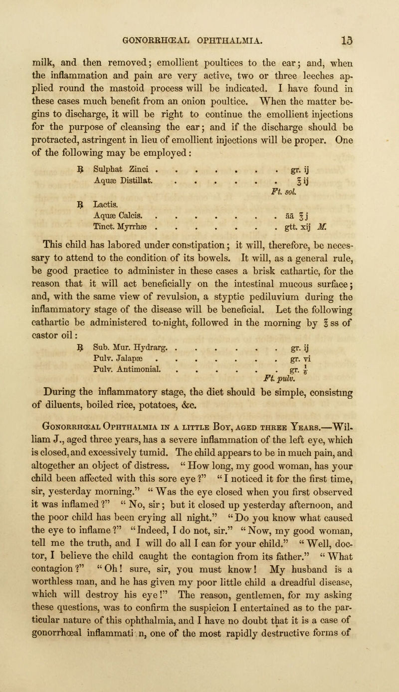 milk, and then removed; emollient poultices to the ear; and, when the inflammation and pain are very active, two or three leeches ap- plied round the mastoid process will be indicated. I have found in these cases much benefit from an onion poultice. When the matter be- gins to discharge, it will be right to continue the emollient injections for the purpose of cleansing the ear; and if the discharge should be protracted, astringent in lieu of emollient injections will be proper. One of the following may be employed: 5 Sulphat Zinci gr- ij Aquse Distillat. §ij Ft. sol. 5 Lactis. Aquae Calcis aa § j Tinct. Myrrhae gtt. xij M. This child has labored under constipation; it will, therefore, be neces- sary to attend to the condition of its bowels. It will, as a general rule, be good practice to administer in these cases a brisk cathartic, for the reason that it will act beneficially on the intestinal mucous surface; and, with the same view of revulsion, a styptic pediluvium during the inflammatory stage of the disease will be beneficial. Let the following cathartic be administered to-night, followed in the morning by § ss of castor oil: ^ Sub. Mur. Hydrarg. gr. ij Pulv. Jalapse gr. vi Pulv. Antimonial gr. ^ Ft. pulv. During the inflammatory stage, the diet should be simple, consisting of diluents, boiled rice, potatoes, &c. GONORRHCEAL OPHTHALMIA IN A LITTLE BoY, AGED THREE YeARS. Wil- liam J., aged three years, has a severe inflammation of the left eye, which is closed, and excessively tumid. The child appears to be in much pain, and altogether an object of distress.  How long, my good woman, has your ciiild been affected with this sore eye f  I noticed it for the first time, sir, yesterday morning.  Was the eye closed when you first observed it was inflamed f  No, sir; but it closed up yesterday afternoon, and the poor child has been crying all night.  Do you know what caused the eye to inflame V  Indeed, I do not, sir.  Now, my good woman, tell me the truth, and I will do all I can for your child.  Well, doc- tor, I believe the child caught the contagion from its father.  What contagion f  Oh! sure, sir, you must know! My husband is a worthless man, and he has given my poor little child a dreadful disease, which will destroy his eye! The reason, gentlemen, for my asking these questions, was to confirm the suspicion I entertained as to the par- ticular nature of this ophthalmia, and I have no doubt that it is a case of gonorrhoea! inflammati n, one of the most rapidly destructive forms of