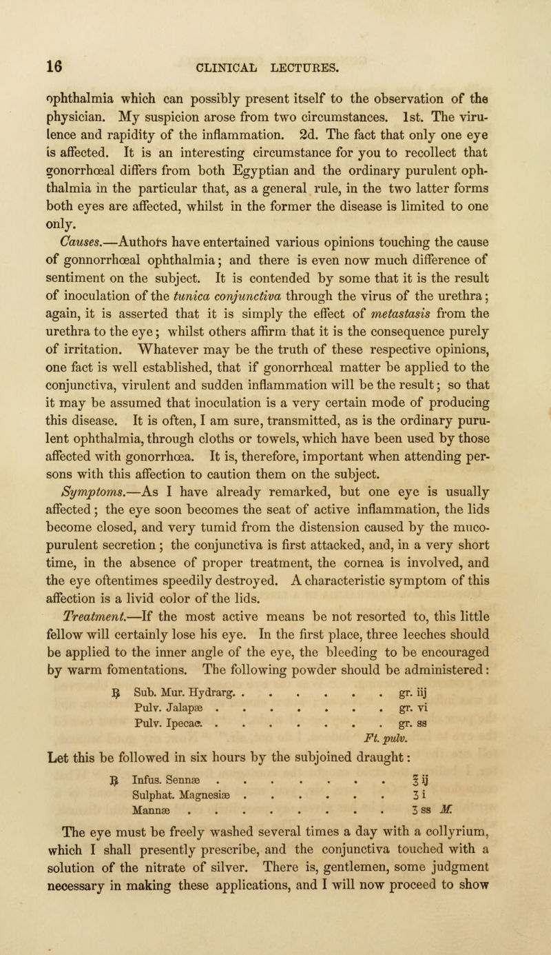 ophthalmia which can possibly present itself to the observation of the physician. My suspicion arose from two circumstances. 1st. The viru- lence and rapidity of the inflammation, 2d. The fact that only one eye is affected. It is an interesting circumstance for you to recollect that gonorrhoeal differs from both Egyptian and the ordinaiy purulent oph- thalmia in the particular that, as a general rule, in the two latter forms both eyes are affected, whilst in the former the disease is limited to one only. Causes.—Authoi-s have entertained various opinions touching the cause of gonnorrhoeal ophthalmia; and there is even now much difference of sentiment on the subject. It is contended by some that it is the result of inoculation of the tunica conjunctiva through the virus of the urethra; again, it is asserted that it is simply the effect of metastasis from the urethra to the eye; whilst others affirm that it is the consequence purely of irritation. Whatever may be the truth of these respective opinions, one fact is well established, that if gonorrhoeal matter be applied to the conjunctiva, virulent and sudden inffammation will be the result; so that it may be assumed that inoculation is a very certain mode of producing this disease. It is often, I am sure, transmitted, as is the ordinary puru- lent ophthalmia, through cloths or towels, which have been used by those affected with gonorrhoea. It is, therefore, important when attending per- sons with this affection to caution them on the subject. Symptoms.—As I have already remarked, but one eye is usually aflfected; the eye soon becomes the seat of active inflammation, the lids become closed, and very tumid from the distension caused by the muco- purulent secretion ; the conjunctiva is first attacked, and, in a very short time, in the absence of proper treatment, the cornea is involved, and the eye oftentimes speedily destroyed. A characteristic symptom of this affection is a livid color of the lids. Treatment.—If the most active means be not resorted to, this little fellow will certainly lose his eye. In the first place, three leeches should be applied to the inner angle of the eye, the bleeding to be encouraged by warm fomentations. The following powder should be administered: 9 Sub. Mur. Hydrarg. gr. iij Pulv. Jalapse gr. vi Pulv. Ipecac?. gr. ss Ft. pulv. Let this be followed in six hours by the subjoined draught: ^ Infus. Sennse 5 U Sulphat. Magneaiae 3 i Maiinas . . . . . . • • Zs& M. The eye must be freely washed several times a day with a collyrium, which I shall presently prescribe, and the conjunctiva touched with a solution of the nitrate of silver. There is, gentlemen, some judgment necessary in making these applications, and I will now proceed to show