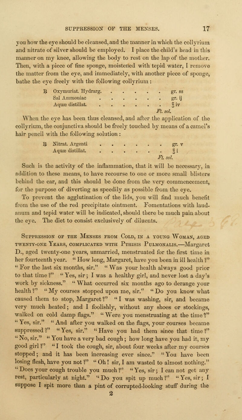 you how the eye should be cleansed, and the manner in which the collyrium and nitrate of silver should be employed. I place the child's head in this manner on my knee, allowing the body to rest on the la]) of the mother. Then, with a piece of fine sponge, moistened with tepid water, I remove the matter from the eye, and immediately, with another piece of sponge, bathe the eye freely with the following collyrium: 5 Oxymuriat. Hydrarg gr. ss Sal Ammoniac gr. ij Aquffi distillat. 3 iv Ft. sol. When the eye has been thus cleansed, and after the application of the collyrium, the conjunctiva should be freely touched by means of a camel's hair pencil with the following solution : 5 Nitrat. Argenti gr. V Aquse distOlat. § i Ft. sol. Such is the activity of the inflammation, that it will be necessary, in addition to these means, to have recourse to one or more small blisters behind the ear, and this should be done from the very commencement, for the purpose of diverting as speedily as possible from the eye. To prevent the agglutination of the lids, you will find much benefit from the use of the red precipitate ointment. Fomentations with laud- anum and tepid water will be indicated, should there be much pain about the eye. The diet to consist exclusively of diluents. Suppression of the Menses from Cold, in a young Woman, aged TWENTY-ONE Years, COMPLICATED WITH Pthisis Pulmonalis.—Margaret D., aged twenty-one years, unmarried, menstruated for the first time in her fourteenth year.  How long, Margaret, have you been in ill health ?  For the last six months, sir.  Was your health always good prior to that time ? Yes, sir; I was a healthy girl, and never lost a day's work by sickness.  What occurred six months ago to derange your health ?  My courses stopped upon me, sir.  Do you know what caused them to stop, Margaret ?  I was washing, sir, and became very much heated; and I foolishly, without any shoes or stockings, walked on cold damp flags.  Were you menstruating at the time V  Yes, sir.  And after you walked on the flags, your courses became suppressed? Yes, sir. Have you had them since that time?  No, sir.  You have a very bad cough ; how long have you had it, my good girl ?  I took the cough, sir, about four weeks after my courses stopped; and it has been increasing ever since. You have been losing flesh, have you not f  Oh! sir, I am wasted to almost nothing. Does your cough trouble you much? Yes, sir; I can not get any rest, particularly at night.  Do you spit up much ?  Yes, sir; I suppose I spit more than a pint of corrupted-looking stuff during the 2