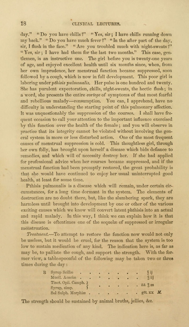 day. Do you have chills'? Yes, sir; I have chills running down my hack.  Do you have much fever?  In the after part of the day, sir, I flush in the face.  Are you troubled much with night-sweats ?  Yes, sir ; I have had them for the last two months. This case, gen- tlemen, is an instructive one. The girl before you is twenty-one years of age, and enjoyed excellent health until six months since, when, from her own imprudence, her menstrual function became suppressed, soon followed by a cough, which is now in full development. This poor girl is laboring under pthisis piilmonalis. Her pulse is one hundred and twenty. She has purulent expectoration, chills, night-sweats, the hectic flush; in a word, she presents the entire cortege of symptoms of that most fearful and rebellious malady—consumption. You can, I apprehend, have no difficulty in imderstanding the starting point of this pulmonary affection. It was unquestionably the suppression of the courses. I shall have fre- quent occasion to call your attention to the important influence exercised by this function over the health of the female; and you will observe in practice that its integrity cannot be violated without involving the gen- eral system in more or less disturbed action. One of the most frequent causes of menstrual suppression is cold. This thoughtless girl, through her own folly, has brought upon herself a disease which bids defiance to remedies, and which will of necessity destroy her. If she had applied for professional advice when her courses became suppressed, and if the menstrual function had been promptly restored, the great probability is that she would have continued to enjoy her usual uninterrupted good health, at least for some time. Pthisis pulmonalis is a disease which will remain, under certain cir- cumstances, for a long time dormant m the system. The elements of destruction are no doubt there, but, like the slumbering spark, they are harmless until brought into development by one or other of the various exciting causes which we know Avill convert latent phthisis into an actual and rapid malady. In this way, I think we can explain how it is that this disease is oftentimes one of the sequelae of suppressed or irregular menstruation. Treatment.—To attempt to restore the function now would not only be useless, but it would be cruel, for the reason that the system is too low to sustain medication of any kind. The indication here is, as far as may be, to palliate the cough, and support the strength. With the for- mer view, a table-spoonful of the following may be taken two or three times during the day : IJ Syrup Scillre § ij Mucil. Acacise ..*.... § iij Tiuct. Opii. Camph. ) .. _ Syrup, simp. ) Sol Sulph. Jlorphias gtt. xx if. The strength should be sustained by animal broths, jellies, &c.