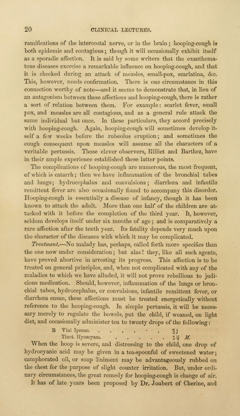 ramifications of the intercostal nerve, or in tlie brain ; hooping-cough 19 both epidemic and contagious; though it will occasionally exhibit itself as a sporadic afFection. It is said hj some writers that the exanthema- tous diseases exercise a remarkable influence on hooping-cough, and that it is checked during an attack of measles, small-pox, scarlatina, &c. This, however, needs confirmation. There is one circumstance in this connection worthy of note—and it seems to demonstrate that, in lieu of an antagonism between these affections and hooping-cough, there is rather a sort of relation between them. For example: scarlet fever, small pox, and measles are all contagious, and as a general rule attack the same individual but once. In these particulars, they accord precisely with hooping-cough. Again, hooping-cough will sometimes develop it- self a few weeks before the rubeolus eruption; and sometimes the cough consequent upon measles will assume all the characters of a veritable pertussis. Those clever observers, Rilliet and Barthez, have in their ample experience established these latter points. The complications of hooping-cough are numerous, the most frequent, of which is catarrh; then we have inflammation of the bronchial tubes and lungs; hydrocephalus and convulsions; diarrhoea and infantile remittent fever are also occasionally found to accompany this disorder. Hooping-cough is essentially a disease of infancy, though it has been known to attack the adult. More than one half of the children are at- tacked with it before the completion of the third year. It, however, seldom develops itself under six months of age; and is comparatively a rare affection after the tenth year. Its fatality depends very much upon the character of the diseases with which it may be complicated. Treatment.—No malady has, perhaps, called forth more specifics than the one now under consideration; but alas! they, like all such agents, have proved abortive in arresting its progress. This affection is to be treated on general principles, and, when not complicated with any of the maladies to which we have alluded, it will not prove rebellious to judi- cious medication. Should, however, inflammation of the lungs or bron- chial tubes, hydrocephalus, or convulsions, infantile remittent fever, or diarrhoea ensue, these affections must be treated energetically without reference to the hooping-cough. In simple pertussis, it will be neces- sary merely to regulate the bowels, put the child, if weaned, on light diet, and occasionally administer ten to twenty drops of the following: 5 Vini Ipecac • . 3J Tinct. Hyoscyam. 3 ij J/! When the hoop is severe, and distressing to the child, one drop of hydrocyanic acid may be given in a tea-spoonful of sweetened water; camphorated oil, or soap liniment may be advantageously rubbed on the chest for the purpose of slight counter irritation. But, under ordi- nary circumstances, the great remedy for hooping-cough is change of air. It has of late years been proposed by Dr. Joubert of Cherine, and