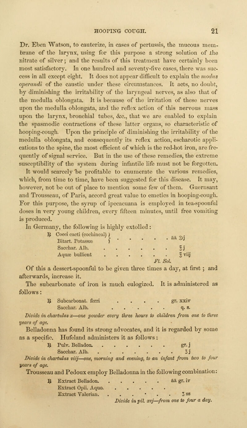 Dr. Eben Watson, to cauterize, in cases of pertussis, the mucous mem- brane of the larynx, using for this purpose a strong solution of ihe nitrate of silver; and the results of this treatment have certainly been most satisfactory. In one hundred and seventy-five cases, there was suc- cess in all except eight. It does not appear difficult to explain the modus operandi of the caustic under these circumstances. It acts, no doubt, by diminishing the irritability of the laryngeal nerves, as also that of the medulla oblongata. It is because of the irritation of these nerves upon the medulla oblongata, and the reflex action of this nervous mass upon the larynx, bronchial tubes, &c., that we are enabled to explain the spasmodic contractions of these latter organs, so characteristic of hooping-cough. Upon the principle of diminishing the irritability of the medulla oblongata, and consequently its reflex action, escharotic appli- cations to the spine, the most efficient of which is the red-hot iron, are fre- quently of signal service. But in the use of these remedies, the extreme susceptibility of the system during infantile life must not be forgotten. It would scarcely 1)6 profitable to enumerate the various remedies, which, from time to time, have been suggested for this disease. It may, however, not be out of place to mention some few of them. Guernsant and Trousseau, of Paris, accord great value to emetics in hooping-cough. For this purpose, the syrup of ipccacuana is employed in tea-spoonful doses in very young children, every fifteen minutes, until free vomiting is produced. In Germany, the following is highly extolled: I^ Cocci cacti (cochineal) ) .----,• Bitart. Potasses i Sacchar. Alb. §j Aquae bullient 3 viij Fi. Sol. Of this a dessert-spoonful to be given three times a day, at first ; and afterwards, increase it. The subcarbonate of iron is much eulogized. It is administered as follows: IJ Subcarbonat. ferri . . . . gr. xxiv Sacchar. Alb. . . . . . q. s. Divide in charhdas x—one powder every three hours to children from one to three years of age. Belladonna has found its strong advocates, and it is regarded by some as a specific. Hufeland administers it as follows : ^ Pulv. Belladon. gr. j Sacchar. Alb 3j Divide in chartulas viij—one, morning and evening, to an infant from two to four years of age. Trousseau and Pedoux employ Belladonna in the following combination: j^ Extract Belladon aa gr. iv Extract Opii. Aquo Extract Valerian. .,.'.. 3 ss Divide in pit. xvj—from one to four a day.