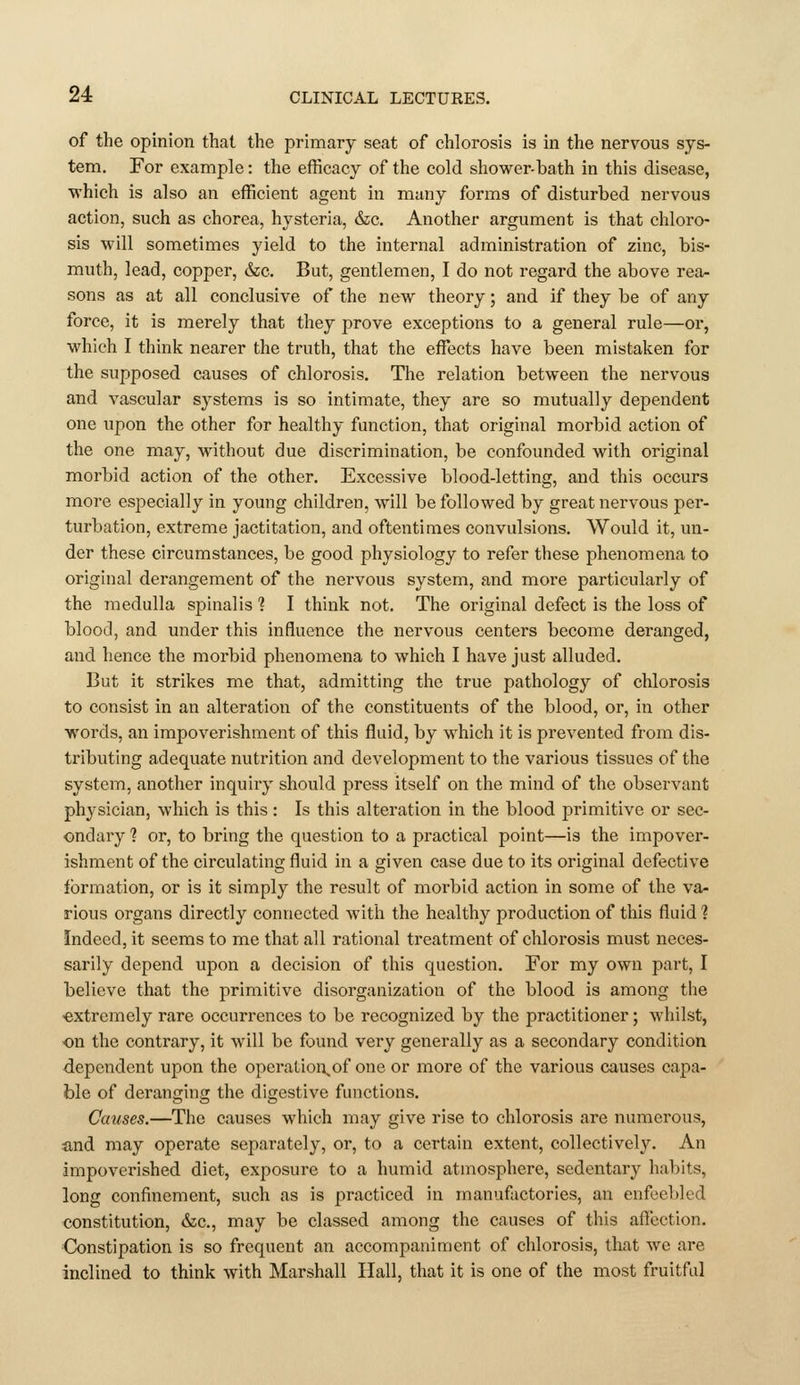 of the opinion that the prinnary seat of chlorosis is in the nervous sys- tem. For example: the efficacy of the cold shower-bath in this disease, which is also an efficient agent in many forms of disturbed nervous action, such as chorea, hysteria, 6z;c. Another argument is that chloro- sis will sometimes yield to the internal administration of zinc, bis- muth, lead, copper, &c. But, gentlemen, I do not regard the above rea- sons as at all conclusive of the new theory; and if they be of any force, it is merely that they prove exceptions to a general rule—or, which I think nearer the truth, that the effiicts have been mistaken for the supposed causes of chlorosis. The relation between the nervous and vascular systems is so intimate, they are so mutually dependent one upon the other for healthy function, that original morbid action of the one may, without due discrimination, be confounded with original morbid action of the other. Excessive blood-letting, and this occurs more especially in young children, will be followed by great nervous per- turbation, extreme jactitation, and oftentimes convulsions. Would it, un- der these circumstances, be good physiology to refer these phenomena to original derangement of the nervous system, and more particularly of the medulla spinalis ? I think not. The original defect is the loss of blood, and under this influence the nervous centers become deranged, and hence the morbid phenomena to which I have just alluded. But it strikes me that, admitting the true pathology of chlorosis to consist in an alteration of the constituents of the blood, or, in other words, an impoverishment of this fluid, by which it is prevented from dis- tributing adequate nutrition and development to the various tissues of the system, another inquiry should press itself on the mind of the observant physician, which is this: Is this alteration in the blood primitive or sec- ondary ? or, to bring the question to a practical point—is the impover- ishment of the circulating fluid in a given case due to its original defective formation, or is it simply the result of morbid action in some of the va^ rious organs directly connected with the healthy production of this fluid ? Indeed, it seems to me that all rational treatment of chlorosis must neces- sarily depend upon a decision of this question. For my own part, I believe that the primitive disorganization of the blood is among the ■extremely rare occurrences to be recognized by the practitioner; whilst, on the contrary, it will be found very generally as a secondary condition dependent upon the operatioi\of one or more of the various causes capa- ble of deranging the digestive functions. Causes.—The causes which may give rise to chlorosis are nimierous, ■and may operate separately, or, to a certain extent, collectively. An impoverished diet, exposure to a humid atmosphere, sedentary habits, long confinement, such as is practiced in manufactories, an enfeebled constitution, &c., may be classed among the causes of this affection. Constipation is so frequent an accompaniment of chlorosis, that we are inclined to think with Marshall Hall, that it is one of the most fruitful