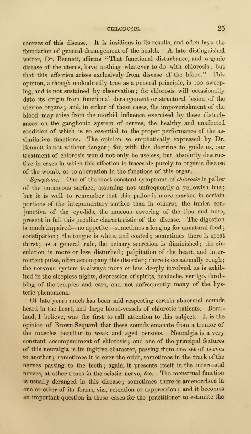 sources of this disease. It is insidious in its results, and often la;y s the foundation of general derangement of the health. A late distinguished writer, Dr. Bennett, affirms That functional disturbance, and organic disease of the uterus, have nothing whatever to do with chlorosis; but that this affection arises exclusively from disease of the blood. This opinion, although undoubtedly true as a general principle, is too sweep- ing, and is not sustained by observation ; for chlorosis will occasionally date its origin from functional derangement or structural lesion of the uterine organs; and, in either of these cases, the impoverishment of the blood may arise from the morbid influence exercised by these disturb- ances on the ganglionic system of nerves, the healthy and unaffected condition of which is so essential to the proper performance of the as- similative functions. The opinion so emphatically expressed by Dr. Bennett is not without danger ; for, with this doctrine to guide us, our treatment of chlorosis would not only be useless, but absolutly destruc- tive in cases in which this affection is traceable purely to organic disease of the womb, or to aberration in the functions of this organ. Symptoms.—One of the most constant symptoms of chlorosis is pallor of the cutaneous surface, assuming not unfrequently a yellowish hue; but it is well to remember that this pallor is more marked in certain portions of the integumentary surface than in others; the tunica con- junctiva of the eye-lids, the mucous covering of the lips and nose, present in full this peculiar characteristic of the disease. The digestion is much impaired—no appetite—sometimes a longing for unnatural food ; constipation; the tongue is white, and coated; sometimes there is great thirst; as a general rule, the urinary secretion is diminished; the cir- culation is more or less disturbed; palpitation of the heart, and inter- mittent pulse, often accompany this disorder; there is occasionally cough; the nervous system is ahvays more or less deeply involved, as is exhib- ited in the sleepless nights, depression of spirits, headache, vertigo, throb- bing of the temples and ears, and not unfrequently many of the hys- teric phenomena. Of late years much has been said respecting certain abnormal sounds heard in the heart, and large blood-vessels of ch]orotic patients. Bouil- laud, I believe, was the first to call attention to this subject. It is the opinion of Brown-Sequard that these sounds emanate from a tremor of the muscles peculiar to weak and aged persons. Neuralgia is a very constant accompaniment of chlorosis; and one of the principal features of this neuralgia is its fugitive character, passing from one set of nerves to another; sometimes it is over the orbit, sometimes in the track of the nerves passing to the teeth; again, it presents itself in the intercostal nerves, at other times In the sciatic nerve, &c. The menstrual function is usually deranged in this disease; sometimes there is amenorrhoea in one or other of its forms, viz., retention or suppression; and it becomes an important question in these cases for the practitioner to estimate the