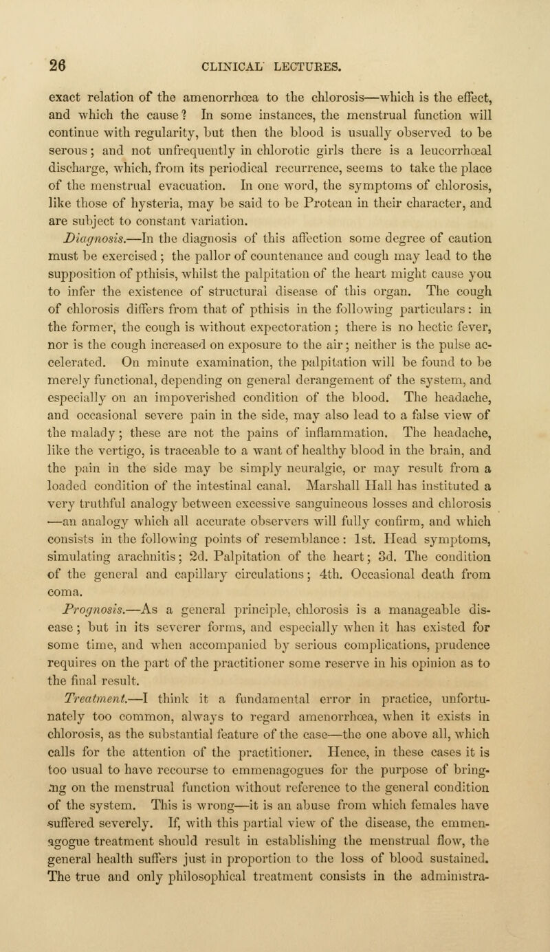 exact relation of the amenorrhoea to the chlorosis—which is the effect, and which the cause? In some instances, the menstrual function will continue with regularity, but then the blood is usually observed to be serous; and not unfrequently in chlorotic girls there is a leucorrhoeal discharge, which, from its periodical recurrence, seems to take the place of the menstrual evacuation. In one woi'd, the symptoms of chlorosis, like those of hysteria, may be said to be Protean in their character, and are subject to constant variation. Diagnosis.—In the diagnosis of this affection some degree of caution must be exercised ; the pallor of countenance and cough may lead to the supposition of pthisis, whilst the palpitation of the heart might cause you to infer the existence of structural disease of this organ. The cough of chlorosis differs from that of pthisis in the following particulars: hi the former, the cough is without expectoration ; there is no hectic fever, nor is the cough increased on exposure to the air; neither is the pulse ac- celerated. On minute examination, the palpitation will be found to be merely functional, depending on general derangement of the system, and especially on an impoverished condition of the blood. The headache, and occasional severe jiain in the side, may also lead to a false view of the malady; these are not the pains of inflammation. The headache, like the vertigo, is traceable to a want of healthy blood in the brain, and the pain in the side may be simply neuralgic, or may result from a loaded condition of the intestinal canal. Marshall Hall has instituted a very truthful analogy between excessive sanguineous losses and chlorosis —an analogy which all accurate observers will fully confirm, and which consists in the following points of resemblance: 1st. Head symptoms, simulating arachnitis; 2d. Palpitation of the heart; 3d. The condition of the general and capillary circulations; 4th. Occasional death from coma. Prognosis.—As a general principle, chlorosis is a manageable dis- ease ; but in its severer forms, and especially when it has existed for some time, and when accompanied by serious complications, prudence requires on the part of the practitioner some reserve in his opinion as to the final result. Treatment.—I think it a fundamental error in practice, unfortu- nately too common, always to regard amenorrhoea, when it exists in chlorosis, as the substantial feature of the case—the one above all, which calls for the attention of the practitioner. Hence, in these cases it is too usual to have recourse to emmenagogues for the purpose of bring- ing on the menstrual function without reference to the general condition of the system. This is wrong—it is an abuse from which females have -suflTered severely. If, with this partial view of the disease, the emmen- agogue treatment should result in establishing the menstrual flow, the general health suffers just in proportion to the loss of blood sustained. The true and only philosophical treatment consists in the administra-