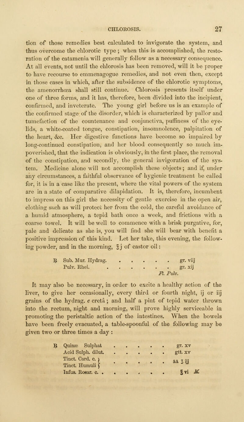 tion of those remedies best calculated to invigorate the system, and thus overcome the chlorotic type ; when this is accomplished, the resto- ration of the catamenia will generally follow as a necessary consequence. At all events, not until the chlorosis has been removed, will it be proper to have recourse to emmenagogue remedies, and not even then, except in those cases in which, after the subsidence of the chlorotic symptoms, the amenorrhoea shall still continue. Chlorosis presents itself under one of three forms, and it has, therefore, been divided into the incipient, confirmed, and inveterate. The young girl before us is an example of the confirmed stage of the disorder, which is characterized by pallor and tumeflvction of the countenance and conjunctiva, puffiness of the eye- lids, a white-coated tongue, constipation, insomnolence, palpitation of the heart, &c. Her digestive functions have become so impaired by long-continued constipation, and her blood consequently so much im- poverished, that the indication is obviously, in the first place, the removal of the constipation, and secondly, the general invigoration of the sys- tem. Medicine alone will not accomplish these objects; and if, under any circumstances, a faithful observance of hygienic treatment be called for, it is in a case like the present, where the vital powers of the system are in a .state of comparative dilapidation. It is, therefore, incumbent to impress on this girl the necessity of gentle exercise in the open air, clothing such as will protect her from the cold, the careful avoidance of a humid atmosphere, a tepid bath once a weelv, and frictions with a coarse towel. It will be well to commence with a brisk purgative, for, pale and delicate as she is, you will find she will bear with benefit a positive impression of this kind. Let her take, this evening, the follow- ing powder, and in the morning, | j of castor oil: ]J Sub. Mur. Hydrag. gr. viij Pulv. Rhei. gr. sij Ft. Pulv. It may also be necessary, in order to excite a healthy action of the liver, to give her occasionally, every third or fourth night, ij or iij grains of the hydrag. c creta; and half a pint of tepid water thrown into the rectum, night and morning, will prove highly serviceable in promoting the peristaltic action of the intestines. When the bowels have been freely evacuated, a table-spoonful of the following may be given two or three times a day : Quinse Sulphal gr. xv Acid Sulph. dilut gtt. xr Tinct. Card. Tinct. Humuli Infus. Roear, c. . . . 4 , . ^yi M °: I aa 3 iji uii y