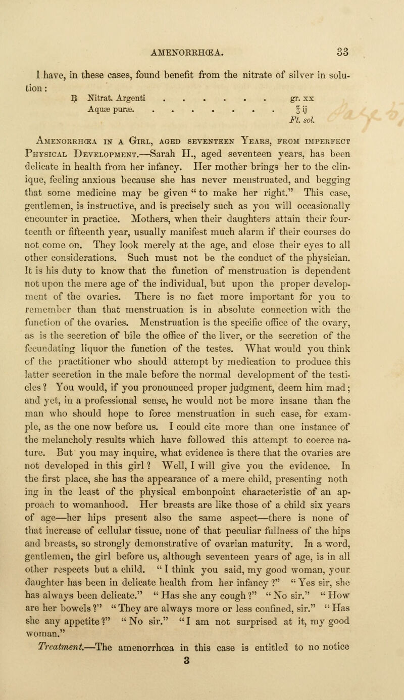 1 have, in these cases, found benefit from the nitrate of silver in solu- lion: 5 Nitrat. Argenti gr. xx Aqu£e purge 3 ij Ft. sol. Amenorrhcea in a Girl, aged seventeen Years, from imperfect Physical Development.—Sarah H., aged seventeen years, has been delicate in health from her infancy. Her mother brings her to the clin- ique, feeling anxious because she has never menstruated, and begging that some medicine may be given  to make her right. This case, gentlemen, is instructive, and is precisely such as you will occasionally encounter in practice. Mothers, when their daughters attain their four- teenth or fifteenth year, usually manifest much alarm if their courses do not come on. They look merely at the age, and close their eyes to all other considerations. Such must not be the conduct of the physician. It is his duty to know that the function of menstruation is dependent not upon the mere age of the individual, but upon the proper develop- ment of the ovaries. There is no fact more important for you to remember than that menstruation is in absolute connection with the function of the ovaries. Menstruation is the specific office of the ovary, as is the secretion of bile the office of the liver, or the secretion of the fecundating liquor the function of the testes. What would you think of the practitioner who should attempt by medication to produce this latter secretion in the male before the normal development of the testi- cles 1 You would, if you pronounced proper judgment, deem him mad; and yet, in a professional sense, he would not be more insane than the man who should hope to force menstruation in such case, for exam- ple, as the one now before us. I could cite more than one instance of the melancholy results which have followed this attempt to coerce na- ture. But you may inquire, what evidence is there that the ovaries are not developed in this girl % Well, I will give you the evidence. In the first place, she has the appearance of a mere child, presenting noth ing in the least of the physical embonpoint characteristic of an ap- proach to womanhood. Her breasts are like those of a child six years of age—her hips present also the same aspect—there is none of that increase of cellular tissue, none of that peculiar fullness of the hips and breasts, so strongly demonstrative of ovarian maturity. In a word, gentlemen, the girl before us, although seventeen years of age, is in all other respects but a child.  I think you said, my good woman, your daughter has been in delicate health from her infancy ?  Yes sir, she has always been delicate.  Has she any cough ?  No sir.  How are her bowels 1  They are always more or less confined, sir.  Has she any appetite V  No sir.  I am not surprised at it, my good woman. Treatment.—The amenorrhoea in this case is entitled to no notice 3