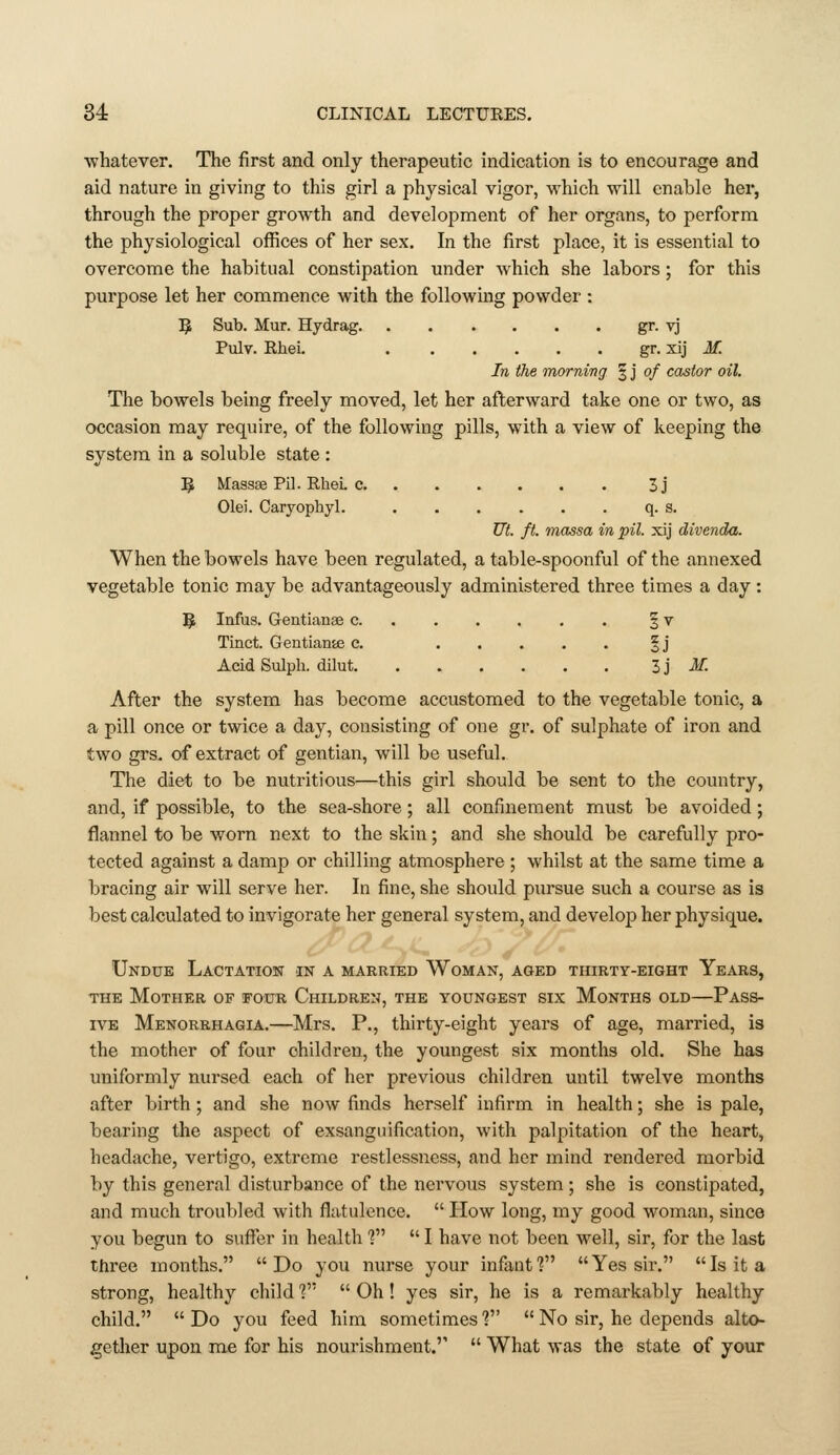 ■whatever. The first and only therapeutic indication is to encourage and aid nature in giving to this girl a physical vigor, which will enable her, through the proper growth and development of her organs, to perform the physiological offices of her sex. In the first place, it is essential to overcome the habitual constipation under which she labors; for this purpose let her commence with the following powder : 1^ Sub. Mur. Hydrag. gr. tj Pulv. Rhei. gr. xij M. In the morning § j of castor oil. The bowels being freely moved, let her afterward take one or two, as occasion may require, of the following pills, with a view of keeping the system in a soluble state : 5 Massse Pil. Rhei. c 3j Olei. Caryophyl. q. s. Ut. ft. massa in pil. xij divenda. When the bowels have been regulated, a table-spoonful of the annexed vegetable tonic may be advantageously administered three times a day : ^6 Infus. Gentianae c § v Tinct. Gentiante c. %j Acid Sulph. dilut H M. After the system has become accustomed to the vegetable tonic, a a pill once or twice a day, consisting of one gr. of sulphate of iron and two grs. of extract of gentian, will be useful. The diet to be nutritious—this girl should be sent to the country, and, if possible, to the sea-shore; all confinement must be avoided; flannel to be worn next to the skin; and she should be carefully pro- tected against a damp or chilling atmosphere ; whilst at the same time a bracing air will serve her. In fine, she should piu'sue such a course as is best calculated to invigorate her general system, and develop her physique. Undue Lactation in a married Woman, aged thirty-eight Years, THE Mother of four Children, the youngest six Months old—Pass- ive Menorrhagia.—Mrs. P., thirty-eight years of age, married, is the mother of four children, the youngest six months old. She has uniformly nursed each of her previous children until twelve months after birth; and she now finds herself infirm in health; she is pale, bearing the aspect of exsanguification, with palpitation of the heart, headache, vertigo, extreme restlessness, and her mind rendered morbid by this general disturbance of the nervous system ; she is constipated, and much troubled with flatulence.  How long, my good woman, since you begun to suffer in health 1  I have not been well, sir, for the last three months. Do you nurse your infant? Yes sir. Is it a strong, healthy child V'  Oh! yes sir, he is a remarkably healthy child.  Do you feed him sometimes V  No sir, he depends alto- getlier upon me for his nourishment.''  What was the state of your