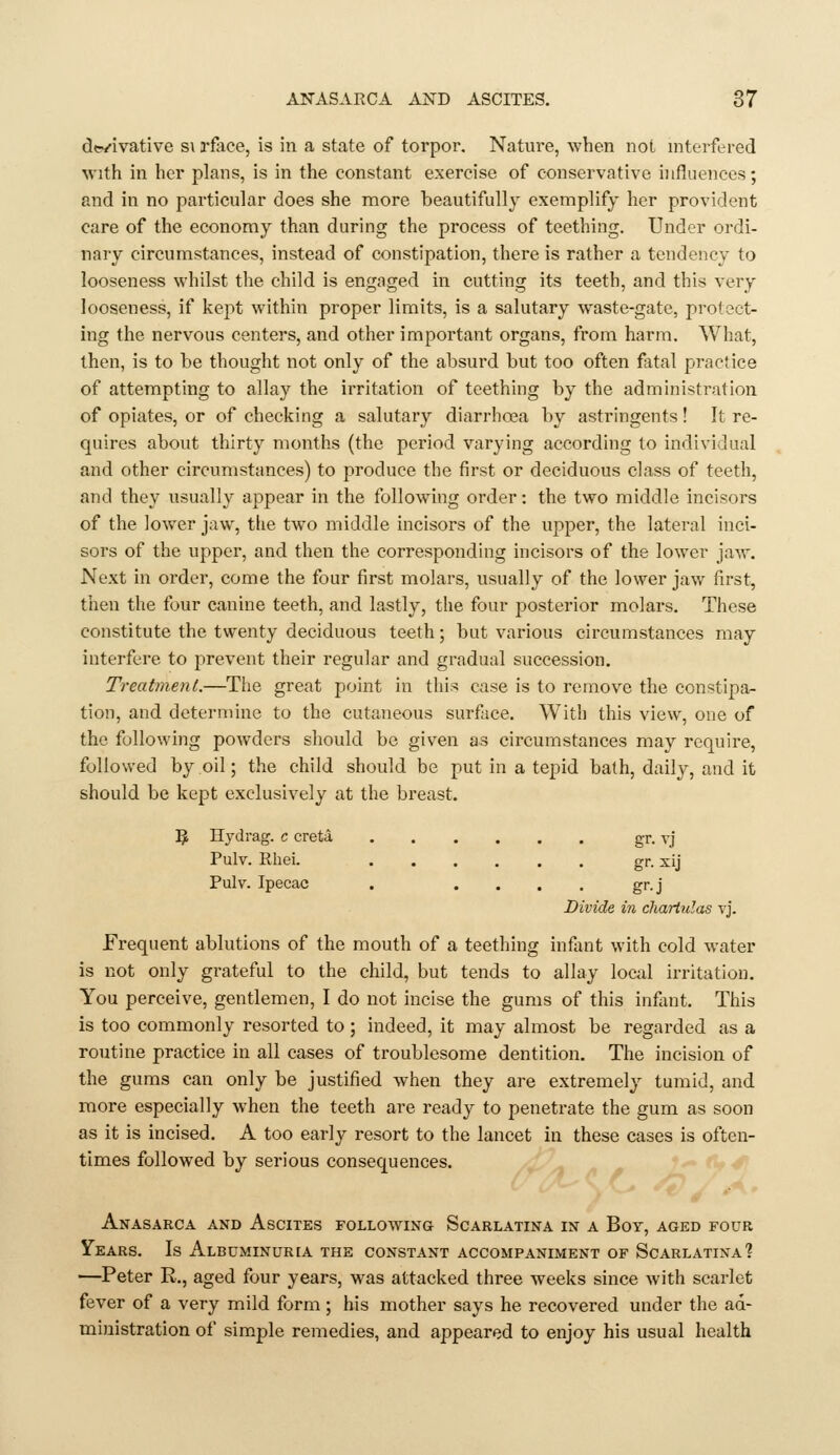 d«-/ivative s\ rface, is in a state of torpor. Nature, when not niterfered with in her plans, is in the constant exercise of conservative influences; and in no particular does she more beautifully exemplify her provident care of the economy than during the process of teething. Under ordi- nary circumstances, instead of constipation, there is rather a tendency to looseness whilst the child is engaged in cutting its teeth, and this very looseness, if kept within proper limits, is a salutary waste-gate, protect- ing the nervous centers, and other important organs, from harm. What, then, is to be thought not only of the absurd but too often fatal practice of attempting to allay the irritation of teething by the administration of opiates, or of checking a salutary diarrhoea by astringents! It re- quires about thirty months (the period varying according to individual and other circumstances) to produce the first or deciduous class of teeth, and they usually appear in the following order: the two middle incisors of the lower jaw, tlie two middle incisors of the upper, the lateral inci- sors of the upper, and then the corresponding incisors of the lower jaw. Next in order, come the four first molars, usually of the lower jaw first, then the four canine teeth, and lastly, the four posterior molars. These constitute the twenty deciduous teeth; but various circumstances may interfere to prevent their regular and gradual succession. Treatment.—The great point in this case is to remove the constipa- tion, and determine to the cutaneous surface. With this view, one of the following powders should be given as circumstances may require, followed by oil; the child should be put in a tepid bath, daily, and it should be kept exclusively at the breast. 5 Hydrag. c creta gr. vj Pulv. Rhei. gr. xij Pulv. Ipecac . .... gr.j Divide in cliartulas vj. Frequent ablutions of the mouth of a teething inflint with cold water is not only grateful to the child, but tends to allay local irritation. You perceive, gentlemen, I do not incise the gums of this infant. This is too commonly resorted to ; indeed, it may almost be regarded as a routine practice in all cases of troublesome dentition. The incision of the gums can only be justified when they are extremely tumid, and more especially when the teeth are ready to penetrate the gum as soon as it is incised, A too early resort to the lancet in these cases is often- times followed by serious consequences. Anasarca and Ascites following Scarlatina in a Boy, aged four Years. Is Albuminur[A the constant accompaniment of Scarlatina? —Peter R., aged four years, was attacked three weeks since with scarlet fever of a very mild form ; his mother says he recovered under the ad- ministration of simple remedies, and appeared to enjoy his usual health