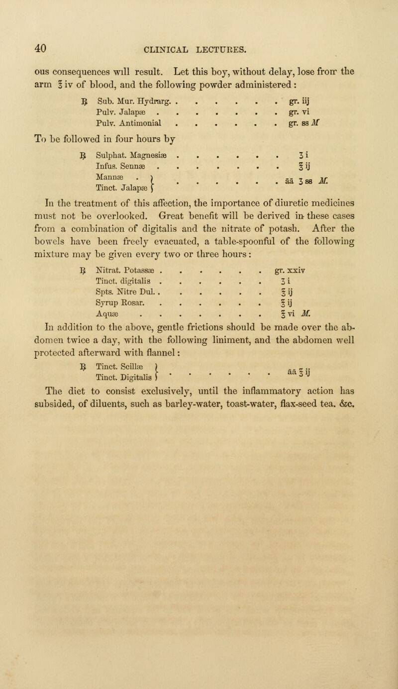 } aS. Zbb M. ous consequences will result. Let this boy, without delay, lose fronr the arm § iv of blood, and the following powder administered : 5 Sub. Mur. Hydrarg gr. iij Pulv. Jalapae gr. vi Pulv. Antimonial gr. S3 Jf To be followed in four hours by 5 Sulphat. Magnesias 3 i Infus. Senn« § ij Mannae Tinct. Jalapze In the treatment of this affection, the importance of diuretic medicines must not be overlooked. Great benefit will be derived ia these cases from a combination of digitalis and the nitrate of potash. After the bowels have been freely evacuated, a table-spoonful of the following mixture may be given every two or three hours: 5 Nitrat. Potassae gr. xxiv Tinct. digitalis 3 i Spts. Nitre Dul. § ij Syrup Rosar. | ij Aquas ^\i M. In addition to the above, gentle frictions should be made over the ab- domen twice a day, with the following liniment, and the abdomen well protected afterward with flannel: ^ Tinct. Scillas ) .. _ .. Tinct. DigitaHs ) ^^Z^ The diet to consist exclusively, until the inflammatory action has subsided, of diluents, such as barley-water, toast-water, flax-seed tea. &c.