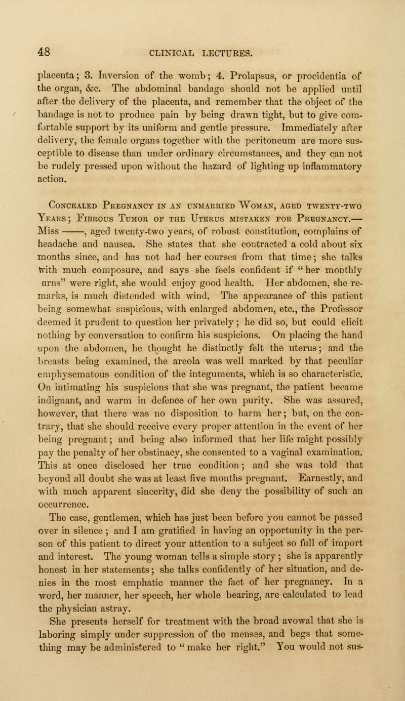 placenta; 3. Inversion of the womb; 4. Prolapsus, or procidentia of the organ, &c. The abdominal bandage should not be applied until after the delivery of the placenta, and remember that the object of the bandage is not to produce pain by being drawn tight, but to give com- fortable support by its uniform and gentle pressure. Immediately after delivery, the female organs together with the peritoneum are more sus- ceptible to disease than under ordinary ckcumstances, and they can not be rudely pressed upon without the hazard of lighting up inflammatory action. Concealed Pregnancy in an unmarried Woman, aged twenty-two Years ; Fibrous Tumor of the Uterus mistaken for Pregnancy.— Miss , aged twenty-two years, of robust constitution, complains of headache and nausea. She states that she contracted a cold about six months since, and has not had her courses from that time; she talks with much composure, and says she feels confident if  her monthly urns were right, she would enjoy good health. Her abdomen, she re- marks, is much distended with wind. The appearance of this patient being somewhat suspicious, with enlarged abdomen, etc., the Professor deemed it prudent to question her privately; he did so, but could elicit nothing by conversation to confirm his suspicions. On placing the hand upon the abdomen, he thought he distinctly felt the uterus; and the breasts being examined, the areola was well marked by that peculiar emphysematous condition of the integuments, which is so characteristic. On intimating his suspicions that she was pregnant, the patient became indignant, and warm in defence of her own purity. She was assured, however, that there was no disposition to harm her; but, on the con- trary, that she should receive every proper attention in the event of her being pregnant; and being also informed that her life might possibly pay the penalty of her obstinacy, she consented to a vaginal examination. This at once disclosed her true condition; and she was told that beyond all doubt she was at least five months pregnant. Earnestly, and ■With much apparent sincerity, did she deny the possibility of such an occurrence. The case, gentlemen, which has just been before you cannot be passed over in silence ; and I am gratified in having an opportunity in the per- son of this patient to direct your attention to a subject so full of import and interest. The young woman tells a simple story ; she is apparently honest in her statements; she talks confidently of her situation, and de- nies in the most emphatic manner the fact of her pregnancy. In a word, her manner, her speech, her whole bearing, are calculated to lead the physician astray. She presents herself for treatment with the broad avowal that she is laboring simply under suppression of the menses, and begs that some- thing may be administered to  make her right. You would not sus-