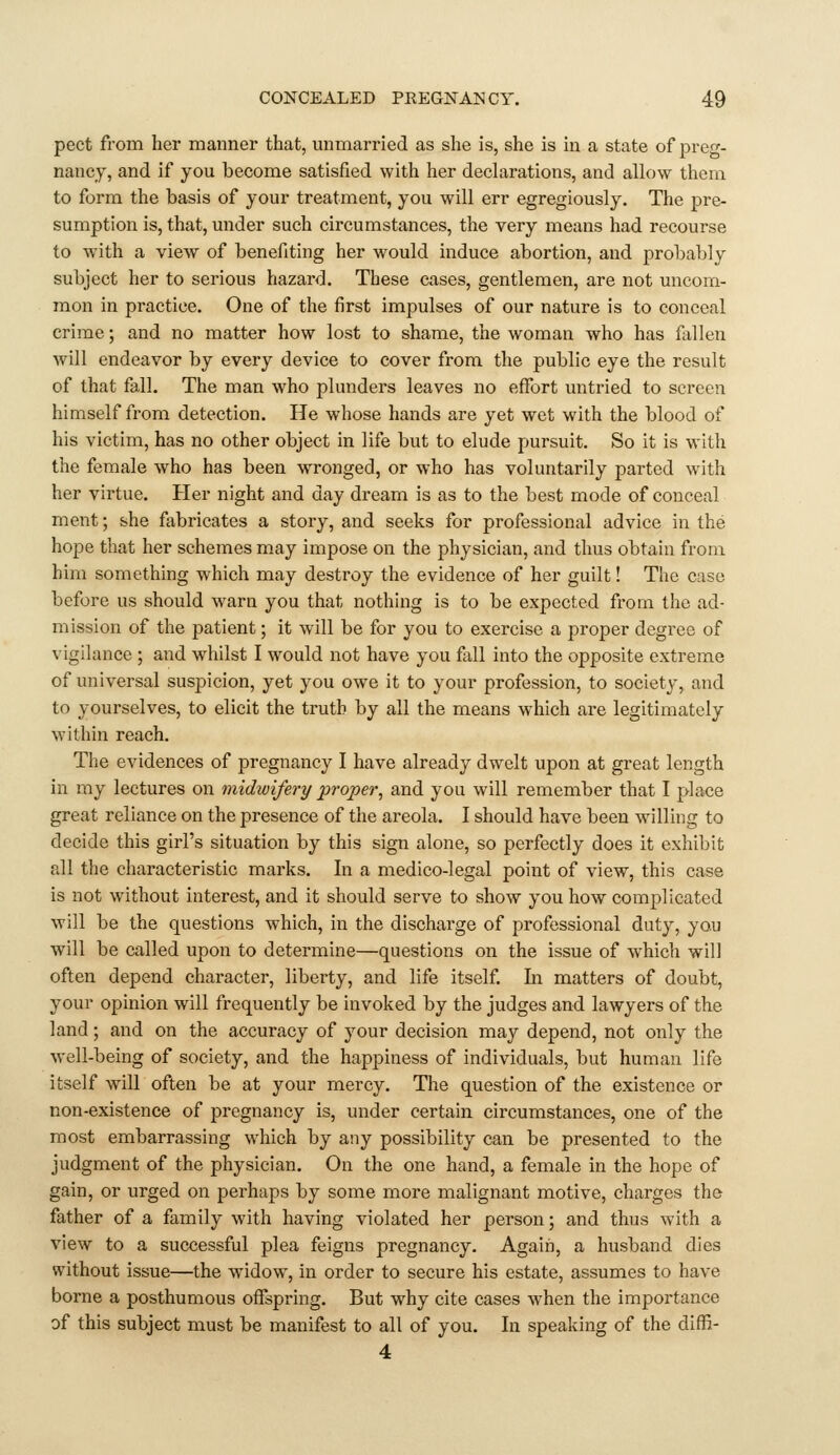 pect from her manner that, unmarried as she is, she is in a state of preg- nancy, and if you become satisfied with her declarations, and allow them to form the basis of your treatment, you will err egregiously. The pre- sumption is, that, under such circumstances, the very means had recourse to with a view of benefiting her would induce abortion, and probably subject her to serious hazard. These cases, gentlemen, are not uncom- mon in practice. One of the first impulses of our nature is to conceal crime; and no matter how lost to shame, the woman who has fillen will endeavor by every device to cover from the public eye the result of that fall. The man who plunders leaves no effort untried to screen himself from detection. He whose hands are yet wet with the blood of his victim, has no other object in life but to elude pursuit. So it is with the female who has been wronged, or who has voluntarily parted with her virtue. Her night and day dream is as to the best mode of conceal ment; she fabricates a story, and seeks for professional advice in the hope that her schemes may impose on the physician, and thus obtain from him something which may destroy the evidence of her guilt! The case before us should warn you that nothing is to be expected from the ad- mission of the patient; it will be for you to exercise a proper degree of vigilance ; and whilst I would not have you fxll into the opposite extreme of universal suspicion, yet you owe it to your profession, to society, and to yourselves, to elicit the truth by all the means which are legitimately within reach. The evidences of pregnancy I have already dwelt upon at great length in my lectures on midwifery proper, and you will remember that I place great reliance on the presence of the areola. I should have been willing to decide this girl's situation by this sign alone, so perfectly does it exhibit all the characteristic marks. In a medico-legal point of view, this case is not without interest, and it should serve to show you how complicated will be the questions which, in the discharge of professional duty, you will be called upon to determine—questions on the issue of which will often depend character, liberty, and life itself In matters of doubt, your opinion will frequently be invoked by the judges and lawyers of the land; and on the accuracy of your decision may depend, not only the well-being of society, and the happiness of individuals, but human life itself will often be at your mercy. The question of the existence or non-existence of pregnancy is, under certain circumstances, one of the most embarrassing which by any possibility can be presented to the judgment of the physician. On the one hand, a female in the hope of gain, or urged on perhaps by some more malignant motive, charges the father of a family with having violated her person; and thus with a view to a successful plea feigns pregnancy. Again, a husband dies without issue—the widow, in order to secure his estate, assumes to have borne a posthumous oflTspring. But why cite cases when the importance of this subject must be manifest to all of you. In speaking of the diffi- 4